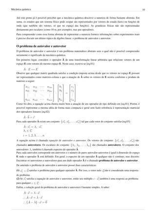 Mecânica quântica                                                                                                         10


    Até este ponto já é possível perceber que a mecânica quântica descreve a natureza de forma bastante abstrata. Em
    suma, os estados que um sistema físico pode ocupar são representados por vetores de estado (kets) ou funções de
    onda (que também são vetores, só que no espaço das funções). As grandezas físicas não são representadas
    diretamente por escalares (como 10 m, por exemplo), mas por operadores.
    Para compreender como essa forma abstrata de representar a natureza fornece informações sobre experimentos reais
    é preciso discutir um último tópico da álgebra linear: o problema de autovalor e autovetor.


    O problema de autovalor e autovetor
    O problema de autovalor e autovetor é um problema matemático abstrato sem o qual não é possível compreender
    seriamente o significado da mecânica quântica.
    Em primeiro lugar, considere o operador Â de uma transformação linear arbitrária que relacione vetores de um
    espaço E com vetores do mesmo espaço E. Neste caso, escreve-se [eq.01]:


    Observe que qualquer matriz quadrada satisfaz a condição imposta acima desde que os vetores no espaço E possam
    ser representados como matrizes-coluna e que a atuação de Â sobre os vetores de E ocorra conforme o produto de
    matrizes a seguir:




    Como foi dito, a equação acima ilustra muito bem a atuação de um operador do tipo definido em [eq.01]. Porém, é
    possível representar a mesma idéia de forma mais compacta e geral sem fazer referência à representação matricial
    dos operadores lineares [eq.02]:


    Para cada operador Â existe um conjunto                      tal que cada vetor do conjunto satisfaz [eq.03]:




    A equação acima é chamada equação de autovalor e autovetor. Os vetores do conjunto                              são
    chamados autovetores. Os escalares do conjunto                         são chamados autovalores. O conjunto dos
    autovalores    também é chamado espectro do operador Â.
    Para cada autovalor corresponde um autovetor e o número de pares autovalor-autovetor é igual à dimensão do espaço
    E onde o operador Â está definido. Em geral, o espectro de um operador Â qualquer não é contínuo, mas discreto.
    Encontrar os autovetores e autovalores para um dado operador Â é o chamado problema de autovalor e autovetor.
    De antemão o problema de autovalor e autovetor possui duas características:
    (1)        satisfaz o problema para qualquer operador Â. Por isso, o vetor nulo    não é considerado uma resposta
    do problema.
    (2) Se satisfaz a equação de autovalor e autovetor, então seu múltiplo        também é uma resposta ao problema
    para qualquer         .
    Enfim, a solução geral do problema de autovalor e autovetor é bastante simples. A saber:
 