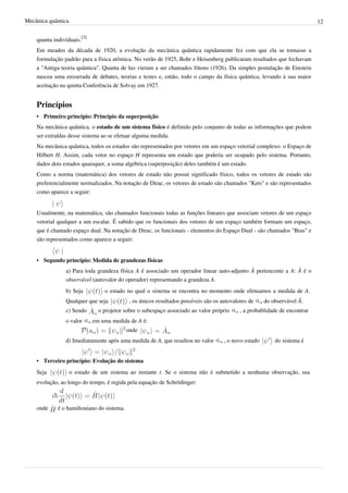 Mecânica quântica                                                                                                            12


    quanta individuais.[3]
    Em meados da década de 1920, a evolução da mecânica quântica rapidamente fez com que ela se tornasse a
    formulação padrão para a física atômica. No verão de 1925, Bohr e Heisenberg publicaram resultados que fechavam
    a "Antiga teoria quântica". Quanta de luz vieram a ser chamados fótons (1926). Da simples postulação de Einstein
    nasceu uma enxurrada de debates, teorias e testes e, então, todo o campo da física quântica, levando à sua maior
    aceitação na quinta Conferência de Solvay em 1927.


    Princípios
    • Primeiro princípio: Princípio da superposição
    Na mecânica quântica, o estado de um sistema físico é definido pelo conjunto de todas as informações que podem
    ser extraídas desse sistema ao se efetuar alguma medida.
    Na mecânica quântica, todos os estados são representados por vetores em um espaço vetorial complexo: o Espaço de
    Hilbert H. Assim, cada vetor no espaço H representa um estado que poderia ser ocupado pelo sistema. Portanto,
    dados dois estados quaisquer, a soma algébrica (superposição) deles também é um estado.
    Como a norma (matemática) dos vetores de estado não possui significado físico, todos os vetores de estado são
    preferencialmente normalizados. Na notação de Dirac, os vetores de estado são chamados "Kets" e são representados
    como aparece a seguir:


    Usualmente, na matemática, são chamados funcionais todas as funções lineares que associam vetores de um espaço
    vetorial qualquer a um escalar. É sabido que os funcionais dos vetores de um espaço também formam um espaço,
    que é chamado espaço dual. Na notação de Dirac, os funcionais - elementos do Espaço Dual - são chamados "Bras" e
    são representados como aparece a seguir:


    • Segundo princípio: Medida de grandezas físicas
                a) Para toda grandeza física A é associado um operador linear auto-adjunto Â pertencente a A: Â é o
                observável (autovalor do operador) representando a grandeza A.
                b) Seja          o estado no qual o sistema se encontra no momento onde efetuamos a medida de A.
                Qualquer que seja            , os únicos resultados possíveis são os autovalores de     do observável Â.
                c) Sendo       o projetor sobre o subespaço associado ao valor próprio       , a probablidade de encontrar
                o valor      em uma medida de A é:
                                            onde
                d) Imediatamente após uma medida de A, que resultou no valor          , o novo estado       do sistema é


    • Terceiro princípio: Evolução do sistema
    Seja            o estado de um sistema ao instante t. Se o sistema não é submetido a nenhuma observação, sua
    evolução, ao longo do tempo, é regida pela equação de Schrödinger:



    onde     é o hamiltoniano do sistema.
 