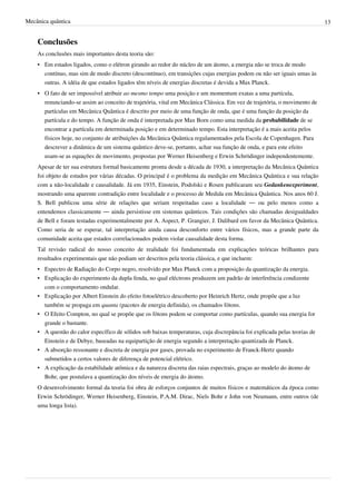 Mecânica quântica                                                                                                          13


    Conclusões
    As conclusões mais importantes desta teoria são:
    • Em estados ligados, como o elétron girando ao redor do núcleo de um átomo, a energia não se troca de modo
      contínuo, mas sim de modo discreto (descontínuo), em transições cujas energias podem ou não ser iguais umas às
      outras. A idéia de que estados ligados têm níveis de energias discretas é devida a Max Planck.
    • O fato de ser impossível atribuir ao mesmo tempo uma posição e um momentum exatas a uma partícula,
      renunciando-se assim ao conceito de trajetória, vital em Mecânica Clássica. Em vez de trajetória, o movimento de
      partículas em Mecânica Quântica é descrito por meio de uma função de onda, que é uma função da posição da
      partícula e do tempo. A função de onda é interpretada por Max Born como uma medida da probabilidade de se
      encontrar a partícula em determinada posição e em determinado tempo. Esta interpretação é a mais aceita pelos
      físicos hoje, no conjunto de atribuições da Mecânica Quântica regulamentados pela Escola de Copenhagen. Para
      descrever a dinâmica de um sistema quântico deve-se, portanto, achar sua função de onda, e para este efeito
      usam-se as equações de movimento, propostas por Werner Heisenberg e Erwin Schrödinger independentemente.
    Apesar de ter sua estrutura formal basicamente pronta desde a década de 1930, a interpretação da Mecânica Quântica
    foi objeto de estudos por várias décadas. O principal é o problema da medição em Mecânica Quântica e sua relação
    com a não-localidade e causalidade. Já em 1935, Einstein, Podolski e Rosen publicaram seu Gedankenexperiment,
    mostrando uma aparente contradição entre localidade e o processo de Medida em Mecânica Quântica. Nos anos 60 J.
    S. Bell publicou uma série de relações que seriam respeitadas caso a localidade — ou pelo menos como a
    entendemos classicamente — ainda persistisse em sistemas quânticos. Tais condições são chamadas desigualdades
    de Bell e foram testadas experimentalmente por A. Aspect, P. Grangier, J. Dalibard em favor da Mecânica Quântica.
    Como seria de se esperar, tal interpretação ainda causa desconforto entre vários físicos, mas a grande parte da
    comunidade aceita que estados correlacionados podem violar causalidade desta forma.
    Tal revisão radical do nosso conceito de realidade foi fundamentada em explicações teóricas brilhantes para
    resultados experimentais que não podiam ser descritos pela teoria clássica, e que incluem:
    • Espectro de Radiação do Corpo negro, resolvido por Max Planck com a proposição da quantização da energia.
    • Explicação do experimento da dupla fenda, no qual eléctrons produzem um padrão de interferência condizente
      com o comportamento ondular.
    • Explicação por Albert Einstein do efeito fotoelétrico descoberto por Heinrich Hertz, onde propõe que a luz
      também se propaga em quanta (pacotes de energia definida), os chamados fótons.
    • O Efeito Compton, no qual se propõe que os fótons podem se comportar como partículas, quando sua energia for
      grande o bastante.
    • A questão do calor específico de sólidos sob baixas temperaturas, cuja discrepância foi explicada pelas teorias de
      Einstein e de Debye, baseadas na equipartição de energia segundo a interpretação quantizada de Planck.
    • A absorção ressonante e discreta de energia por gases, provada no experimento de Franck-Hertz quando
      submetidos a certos valores de diferença de potencial elétrico.
    • A explicação da estabilidade atômica e da natureza discreta das raias espectrais, graças ao modelo do átomo de
      Bohr, que postulava a quantização dos níveis de energia do átomo.
    O desenvolvimento formal da teoria foi obra de esforços conjuntos de muitos físicos e matemáticos da época como
    Erwin Schrödinger, Werner Heisenberg, Einstein, P.A.M. Dirac, Niels Bohr e John von Neumann, entre outros (de
    uma longa lista).
 