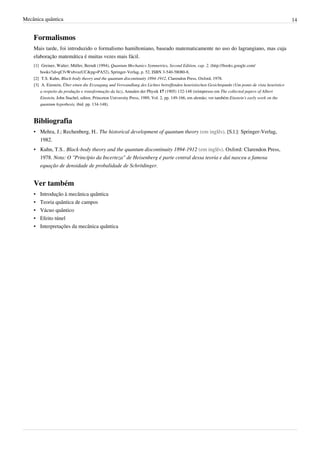 Mecânica quântica                                                                                                                                   14


    Formalismos
    Mais tarde, foi introduzido o formalismo hamiltoniano, baseado matematicamente no uso do lagrangiano, mas cuja
    elaboração matemática é muitas vezes mais fácil.
    [1] Greiner, Walter; Müller, Berndt (1994), Quantum Mechanics Symmetries, Second Edition, cap. 2, (http:/ / books. google. com/
        books?id=gCfvWx6vuzUC& pg=PA52), Springer-Verlag, p. 52, ISBN 3-540-58080-8,
    [2] T.S. Kuhn, Black-body theory and the quantum discontinuity 1894-1912, Clarendon Press, Oxford, 1978.
    [3] A. Einstein, Über einen die Erzeugung und Verwandlung des Lichtes betreffenden heuristischen Gesichtspunkt (Um ponto de vista heurístico
        a respeito da produção e transformação da luz), Annalen der Physik 17 (1905) 132-148 (reimpresso em The collected papers of Albert
        Einstein, John Stachel, editor, Princeton University Press, 1989, Vol. 2, pp. 149-166, em alemão; ver também Einstein's early work on the
        quantum hypothesis, ibid. pp. 134-148).



    Bibliografia
    • Mehra, J.; Rechenberg, H.. The historical development of quantum theory (em inglês). [S.l.]: Springer-Verlag,
      1982.
    • Kuhn, T.S.. Black-body theory and the quantum discontinuity 1894-1912 (em inglês). Oxford: Clarendon Press,
      1978. Nota: O "Princípio da Incerteza" de Heisenberg é parte central dessa teoria e daí nasceu a famosa
      equação de densidade de probalidade de Schrödinger.


    Ver também
    •   Introdução à mecânica quântica
    •   Teoria quântica de campos
    •   Vácuo quântico
    •   Efeito túnel
    •   Interpretações da mecânica quântica
 