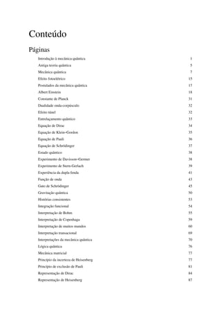 Conteúdo
Páginas
   Introdução à mecânica quântica          1
   Antiga teoria quântica                  5
   Mecânica quântica                       7
   Efeito fotoelétrico                    15
   Postulados da mecânica quântica        17
   Albert Einstein                        18
   Constante de Planck                    31
   Dualidade onda-corpúsculo              32
   Efeito túnel                           32
   Entrelaçamento quântico                33
   Equação de Dirac                       34
   Equação de Klein–Gordon                35
   Equação de Pauli                       36
   Equação de Schrödinger                 37
   Estado quântico                        38
   Experimento de Davisson–Germer         38
   Experimento de Stern-Gerlach           39
   Experiência da dupla fenda             41
   Função de onda                         43
   Gato de Schrödinger                    45
   Gravitação quântica                    50
   Histórias consistentes                 53
   Integração funcional                   54
   Interpretação de Bohm                  55
   Interpretação de Copenhaga             59
   Interpretação de muitos mundos         60
   Interpretação transacional             69
   Interpretações da mecânica quântica    70
   Lógica quântica                        76
   Mecânica matricial                     77
   Princípio da incerteza de Heisenberg   77
   Princípio de exclusão de Pauli         81
   Representação de Dirac                 84
   Representação de Heisenberg            87
 