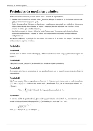 Postulados da mecânica quântica                                                                                                  17



    Postulados da mecânica quântica
    Na Mecânica Clássica a descrição de um sistema físico é resumida da seguinte forma:
    • O estado físico do sistema em um dado tempo t0 é descrito por especificando-se as             coordenadas generalizadas
             e seus momentos conjugados
    • O valor dessas grandezas físicas em um dado tempo é completamente determinado se o estado desse sistema neste
      tempo é conhecido. Ou seja,se o estado do sistema é conhecido podemos determinar com exatidão o estado
      posterior do sistema após a medida feita em
    • A evolução no estado do sistema é dado pelas leis de Newton ou por formulações equivalentes (mecânica
      lagrangiana ou hamiltoniana). O estado do sistema fica completamente determinado se conhecemos suas
      condições iniciais
    Na Mecânica Quântica a descrição de um sistema físico não se dá de forma tão simples. Esta teoria está
    fundamentada nos seguintes postulados.


    Postulados

    Postulado I
    O estado físico do sistema em um dado tempo t0 é definido especificando-se um ket                pertencente ao espaço dos
    estados ξ.

    Postulado II
    Toda grandeza física         é descrita por um observável atuando no espaço dos estados ξ.


    Postulado III
    Os resultados possíveis em uma medida de uma grandeza física A são os respectivos autovalores do observável
    correspondente.


    Postulado IV
    Seja A uma grandeza física correspondente ao observável            . Supondo que o sistema esteja no estado normalizado
           , isto é,              . Se é feita uma medida em A a probabilidade              de ser encontrado o autovalor
    é dada por:

                                                , onde       é o grau de degenerescência de     .


    Postulado V
    Se em uma medida da grandeza física              no estado       encontramos um resultado         , imediatamente após a
    medida o estado do sistema será a projeção de            no subespaço     associado a      . Isto é,

                                           ,

    onde       é a projeção de        no subespaço       .
 