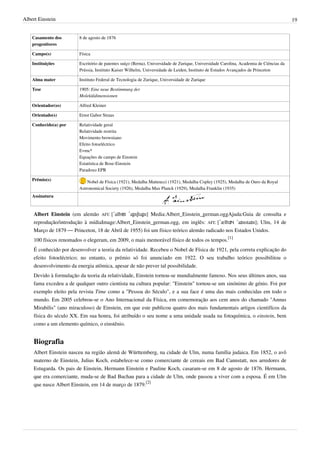 Albert Einstein                                                                                                                         19


    Casamento dos       8 de agosto de 1876
    progenitores

    Campo(s)            Física

    Instituições        Escritório de patentes suíço (Berna), Universidade de Zurique, Universidade Carolina, Academia de Ciências da
                        Prússia, Instituto Kaiser Wilhelm, Universidade de Leiden, Instituto de Estudos Avançados de Princeton

    Alma mater          Instituto Federal de Tecnologia de Zurique, Universidade de Zurique

    Tese                1905: Eine neue Bestimmung der
                        Moleküldimensionen

    Orientador(es)      Alfred Kleiner

    Orientado(s)        Ernst Gabor Straus

    Conhecido(a) por    Relatividade geral
                        Relatividade restrita
                        Movimento browniano
                        Efeito fotoeléctrico
                        E=mc²
                        Equações de campo de Einstein
                        Estatística de Bose-Einstein
                        Paradoxo EPR

    Prêmio(s)               Nobel de Física (1921), Medalha Matteucci (1921), Medalha Copley (1925), Medalha de Ouro da Royal
                        Astronomical Society (1926), Medalha Max Planck (1929), Medalha Franklin (1935)
    Assinatura



    Albert Einstein (em alemão AFI: [ˈalbɐt ˈaɪ̯nʃtaɪ̯n] Media:Albert_Einstein_german.oggAjuda:Guia de consulta e
    reprodução/introdução à mídiaImage:Albert_Einstein_german.ogg, em inglês: AFI: [ˈælbɝt ˈaɪnstaɪn]; Ulm, 14 de
    Março de 1879 — Princeton, 18 de Abril de 1955) foi um físico teórico alemão radicado nos Estados Unidos.
    100 físicos renomados o elegeram, em 2009, o mais memorável físico de todos os tempos.[1]
    É conhecido por desenvolver a teoria da relatividade. Recebeu o Nobel de Física de 1921, pela correta explicação do
    efeito fotoeléctrico; no entanto, o prémio só foi anunciado em 1922. O seu trabalho teórico possibilitou o
    desenvolvimento da energia atômica, apesar de não prever tal possibilidade.
    Devido à formulação da teoria da relatividade, Einstein tornou-se mundialmente famoso. Nos seus últimos anos, sua
    fama excedeu a de qualquer outro cientista na cultura popular: "Einstein" tornou-se um sinónimo de génio. Foi por
    exemplo eleito pela revista Time como a "Pessoa do Século", e a sua face é uma das mais conhecidas em todo o
    mundo. Em 2005 celebrou-se o Ano Internacional da Física, em comemoração aos cem anos do chamado "Annus
    Mirabilis" (ano miraculoso) de Einstein, em que este publicou quatro dos mais fundamentais artigos cientifícos da
    física do século XX. Em sua honra, foi atribuído o seu nome a uma unidade usada na fotoquímica, o einstein, bem
    como a um elemento químico, o einstênio.


    Biografia
    Albert Einstein nasceu na região alemã de Württemberg, na cidade de Ulm, numa família judaica. Em 1852, o avô
    materno de Einstein, Julius Koch, estabelece-se como comerciante de cereais em Bad Cannstatt, nos arredores de
    Estugarda. Os pais de Einstein, Hermann Einstein e Pauline Koch, casaram-se em 8 de agosto de 1876. Hermann,
    que era comerciante, muda-se de Bad Buchau para a cidade de Ulm, onde passou a viver com a esposa. É em Ulm
    que nasce Albert Einstein, em 14 de março de 1879.[2]
 