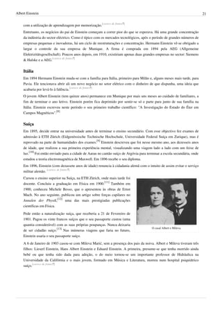 Albert Einstein                                                                                                            21


    com a utilização de aprendizagem por memorização.[carece de fontes?]
    Entretanto, os negócios do pai de Einstein começam a correr pior do que se esperava. Há uma grande concentração
    da indústria do sector eléctrico. Como é típico com os mercados tecnológicos, após o período de grandes números de
    empresas pequenas e inovadoras, há um ciclo de reestruturações e concentração. Hermann Einstein vê-se obrigado a
    largar o controle da sua empresa de Munique. A firma é comprada em 1894 pela AEG (Allgemeine
    Elektrizitätsgesellschaft). Poucos anos depois, em 1910, existiriam apenas duas grandes empresas no sector: Siemens
    & Halske e a AEG.[carece de fontes?]


    Itália
    Em 1894 Hermann Einstein muda-se com a família para Itália, primeiro para Milão e, alguns meses mais tarde, para
    Pavia. Ele tencionava abrir ali um novo negócio no setor elétrico com o dinheiro de que dispunha, uma ideia que
    acabaria por levá-lo à falência.[carece de fontes?]
    O jovem Albert Einstein (tem quinze anos) permanece em Munique por mais uns meses ao cuidado de familiares, a
    fim de terminar o ano letivo. Einstein porém fica deprimido por sentir-se só e parte para junto de sua família na
    Itália. Einstein escreveu neste período o seu primeiro trabalho científico: "A Investigação do Estado do Éter em
    Campos Magnéticos".[8]


    Suíça
    Em 1895, decide entrar na universidade antes de terminar o ensino secundário. Com esse objectivo fez exames de
    admissão à ETH Zürich (Eidgenössische Technische Hochschule, Universidade Federal Suíça em Zurique), mas é
    reprovado na parte de humanidades dos exames.[9] Einstein descreveu que foi nesse mesmo ano, aos dezesseis anos
    de idade, que realizou a sua primeira experiência mental, visualizando uma viagem lado a lado com um feixe de
    luz.[10] Foi então enviado para a cidade de Aarau no cantão suíço de Argóvia para terminar a escola secundária, onde
    estudou a teoria electromagnética de Maxwell. Em 1896 recebe o seu diploma.
    Em 1896, Einstein (com dezassete anos de idade) renuncia à cidadania alemã com o intuito de assim evitar o serviço
    militar alemão. [carece de fontes?]
    Cursou o ensino superior na Suíça, na ETH Zürich, onde mais tarde foi
    docente. Concluiu a graduação em Física em 1900.[11] Também em
    1900, conheceu Michele Besso, que o apresentou às obras de Ernst
    Mach. No ano seguinte, publicou um artigo sobre forças capilares no
    Annalen der Physik,[12] uma das mais prestigiadas publicações
    científicas em Física.

    Pede então a naturalização suíça, que receberia a 21 de Fevereiro de
    1901. Pagou os vinte francos suíços que o seu passaporte custou (uma
    quantia considerável) com as suas próprias poupanças. Nunca deixaria
                                                                                         O casal Albert e Mileva.
    de ser cidadão suíço.[13] Nas inúmeras viagens que faria no futuro,
    Einstein usaria o seu passaporte suíço.
    A 6 de Janeiro de 1903 casou-se com Mileva Marić, sem a presença dos pais da noiva. Albert e Mileva tiveram três
    filhos: Lieserl Einstein, Hans Albert Einstein e Eduard Einstein. A primeira, presume-se que tenha morrido ainda
    bebé ou que tenha sido dada para adoção, o do meio tornou-se um importante professor de Hidráulica na
    Universidade da Califórnia e o mais jovem, formado em Música e Literatura, morreu num hospital psiquiátrico
    suíço.[carece de fontes?]
 