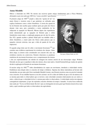 Albert Einstein                                                                                                           22


    Annus Mirabilis
    Obteve o doutorado em 1905. No mesmo ano escreveu quatro artigos fundamentais para a Física Moderna,
    afirmando-se por esta razão que 1905 foi o "annus mirabilis" para Einstein.[carece de fontes?]
    O primeiro artigo de 1905[14] propôs a ideia dos "quanta de luz" (os
    atuais fótons) e mostrou como é que poderiam ser utilizados para
    explicar fenômenos como o efeito fotoelétrico. A teoria dos quanta de
    luz de Einstein não recebeu quase nenhum apoio por parte dos físicos
    durante vinte anos, pois contradizia a teoria ondulatória da luz
    subjacente às equações de Maxwell. Mesmo depois das experiências
    terem demonstrado que as equações de Einstein para o efeito
    fotoeléctrico eram exatas, a explicação proposta por ele não foi aceita.
    Em 1921, quando recebeu o prêmio Nobel pelo seu trabalho sobre o
    efeito fotoelétrico, a maior parte dos físicos ainda pensava que as
    equações estavam correctas, mas que a ideia de quanta de luz seria
    impossível.

    O segundo artigo deste ano foi sobre o movimento browniano,[15] que
    constitui uma evidência experimental da existência dos átomos. Antes
    deste artigo, os átomos eram considerados um conceito útil, mas sua
                                                                                 Foto para o Prêmio Nobel, em 1921.
    existência concreta era controversa. Einstein relacionou as grandezas
    estatísticas do movimento browniano com o comportamento dos átomos
    e deu aos experimentalistas um método de contagem dos átomos através de um microscópio vulgar. Wilhelm
    Ostwald, um dos que se opunham à ideia dos átomos, disse mais tarde a Arnold Sommerfeld que mudou de opinião
    devido à explicação de Einstein do movimento browniano.

    O terceiro artigo de 1905,[16] sobre eletrodinâmica de corpos em movimento, introduziu a relatividade restrita.
    Estabeleceu uma relação entre os conceitos de tempo e distância. Algumas das ideias matemáticas já haviam sido
    introduzidas um ano antes pelo físico neerlandês Hendrik Lorentz, mas Einstein mostrou como era possível entender
    esses conceitos. O seu trabalho baseou-se em dois axiomas: um foi a ideia de Galileu de que as leis da natureza são
    as mesmas para todos os observadores que se movem a uma velocidade constante relativamente uns aos outros; o
    outro, a ideia de que a velocidade da luz é a mesma para todos os observadores. A relatividade restrita tem algumas
    consequências importantes, já que são rejeitados conceitos absolutos de tempo e tamanho. A teoria ficou conhecida
    mais tarde por "Teoria da Relatividade Restrita" para ser distinguida da teoria geral que Einstein desenvolveu mais
    tarde, a qual considera que todos os observadores são equivalentes.
 