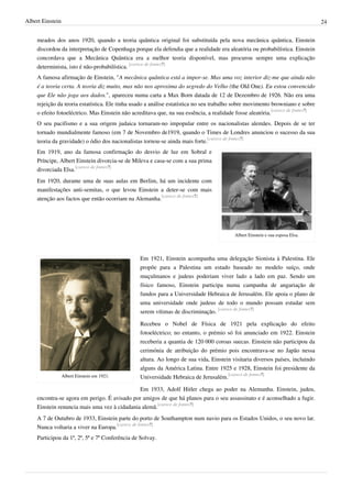 Albert Einstein                                                                                                                 24


    meados dos anos 1920, quando a teoria quântica original foi substituída pela nova mecânica quântica, Einstein
    discordou da interpretação de Copenhaga porque ela defendia que a realidade era aleatória ou probabilística. Einstein
    concordava que a Mecânica Quântica era a melhor teoria disponível, mas procurou sempre uma explicação
    determinista, isto é não-probabilística. [carece de fontes?]
    A famosa afirmação de Einstein, "A mecânica quântica está a impor-se. Mas uma voz interior diz-me que ainda não
    é a teoria certa. A teoria diz muito, mas não nos aproxima do segredo do Velho (the Old One). Eu estou convencido
    que Ele não joga aos dados.", apareceu numa carta a Max Born datada de 12 de Dezembro de 1926. Não era uma
    rejeição da teoria estatística. Ele tinha usado a análise estatística no seu trabalho sobre movimento browniano e sobre
    o efeito fotoeléctrico. Mas Einstein não acreditava que, na sua essência, a realidade fosse aleatória.[carece de fontes?]
    O seu pacifismo e a sua origem judaica tornaram-no impopular entre os nacionalistas alemães. Depois de se ter
    tornado mundialmente famoso (em 7 de Novembro de1919, quando o Times de Londres anunciou o sucesso da sua
    teoria da gravidade) o ódio dos nacionalistas tornou-se ainda mais forte.[carece de fontes?]
    Em 1919, ano da famosa confirmação do desvio de luz em Sobral e
    Príncipe, Albert Einstein divorcia-se de Mileva e casa-se com a sua prima
    divorciada Elsa.[carece de fontes?]
    Em 1920, durante uma de suas aulas em Berlim, há um incidente com
    manifestações anti-semitas, o que levou Einstein a deter-se com mais
    atenção aos factos que então ocorriam na Alemanha.[carece de fontes?]




                                                                                          Albert Einstein e sua esposa Elsa.




                                                Em 1921, Einstein acompanha uma delegação Sionista à Palestina. Ele
                                                propõe para a Palestina um estado baseado no modelo suíço, onde
                                                muçulmanos e judeus poderiam viver lado a lado em paz. Sendo um
                                                físico famoso, Einstein participa numa campanha de angariação de
                                                fundos para a Universidade Hebraica de Jerusalém. Ele apoia o plano de
                                                uma universidade onde judeus de todo o mundo possam estudar sem
                                                serem vítimas de discriminação. [carece de fontes?]

                                                Recebeu o Nobel de Física de 1921 pela explicação do efeito
                                                fotoeléctrico; no entanto, o prémio só foi anunciado em 1922. Einstein
                                                receberia a quantia de 120 000 coroas suecas. Einstein não participou da
                                                cerimónia de atribuição do prémio pois encontrava-se no Japão nessa
                                                altura. Ao longo de sua vida, Einstein visitaria diversos países, incluindo
                                                alguns da América Latina. Entre 1925 e 1928, Einstein foi presidente da
                  Albert Einstein em 1921.      Universidade Hebraica de Jerusalém.[carece de fontes?]

                                              Em 1933, Adolf Hitler chega ao poder na Alemanha. Einstein, judeu,
    encontra-se agora em perigo. É avisado por amigos de que há planos para o seu assassinato e é aconselhado a fugir.
    Einstein renuncia mais uma vez à cidadania alemã.[carece de fontes?]
    A 7 de Outubro de 1933, Einstein parte do porto de Southampton num navio para os Estados Unidos, o seu novo lar.
    Nunca voltaria a viver na Europa.[carece de fontes?]
    Participou da 1ª, 2ª, 5ª e 7ª Conferência de Solvay.
 