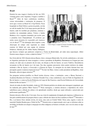 Albert Einstein                                                                                                                         25


    Brasil
    Einstein fez uma viagem à América do Sul, em 1925,
    visitando países como Argentina, Uruguai e também o
    Brasil.[19] Além de fazer conferências científicas,
    visitou universidades e instituições de pesquisas. O
    navio que o trouxe ao Brasil foi o Cap Polonio. Ficou
    hospedado no Hotel Glória e gostou da goiaba, servida
    no café da manhã. Em 21 de março passou pelo Rio de
    Janeiro, onde foi recebido por jornalistas, cientistas e
    membros da comunidade judaica. Visitou o Jardim
    Botânico e fez o seguinte comentário, por escrito, para
    o jornalista Assis Chateaubriand: "O problema que
    minha mente formulou foi respondido pelo luminoso
    céu do Brasil".[20] Tal afirmação dizia respeito a uma
    observação do eclipse solar registrada na cidade                Carlos Chagas e a equipe do Instituto Oswaldo Cruz, em recepção a
                                                                                             Albert Einstein.
    cearense de Sobral por uma equipe de cientistas
    britânicos, liderada por Sir Arthur Stanley Eddington,
    que buscava vestígios que pudessem comprovar a Teoria da Relatividade, até então mera especulação. Albert
    Einstein nunca chegou a visitar a cidade de Sobral.[carece de fontes?]

    Em 24 de abril de 1925, Einstein deixou Buenos Aires e alcançou Montevidéu. Fez ali três conferências e, tal como
    na Argentina, participou de várias recepções e visitou o presidente da República. Permaneceu no Uruguai por uma
    semana, de onde saiu no primeiro dia de maio, em direção ao Rio de Janeiro, no navio Valdívia. Desembarcou
    novamente no Rio de Janeiro em 4 de maio. Nos dias seguintes percorreria vários pontos turísticos da cidade,
    incluindo o Pão de Açucar, o Corcovado e a Floresta da Tijuca. As anotações de seu diário ilustram bem suas
    percepções quanto à natureza tropical do local.[21] No dia 6 de Maio, visitou o então presidente da República, Artur
    Bernardes, além de alguns ministros.[20]

    Seu programa turístico-científico no Brasil incluiu diversas visitas a instituições, como o Museu Nacional, a
    Academia Brasileira de Ciências e o Instituto Oswaldo Cruz, e duas conferências: uma no Clube de Engenharia do
    Rio de Janeiro e a outra na Escola Politécnica do Largo de São Francisco, atual Escola Politécnica da Universidade
    Federal do Rio de Janeiro.[carece de fontes?]
    Através de ondas da rádio Sociedade, criada em 1923, Einstein proferiu em alemão uma mensagem à população, que
    foi traduzida pelo químico Mário Saraiva.[19] Nesta mensagem, o cientista destacou a importância dos meios
    radiofônicos para a difusão da cultura e do aprendizado científico, desde que sejam utilizados e preservados por
    profissionais qualificados.[19]
    Einstein deixaria o Rio no dia 12 de maio. Essa sua visita foi amplamente divulgada pela imprensa e influenciou na
    luta pelo estabelecimento de pesquisa básica e para a difusão das ideias da física moderna no Brasil.[19] Deixando o
    Rio, o já famoso físico alemão enviou, do navio, uma carta ao Comitê Nobel. Nesta carta, sugeria o nome do
    marechal Cândido Rondon para o Nobel da Paz.[20] Einstein teria se impressionado com o que se informou sobre as
    atividades de Rondon em relação à integração de tribos indígenas ao homem civilizado, sem o uso de armas ou algo
    do tipo.[20]
 