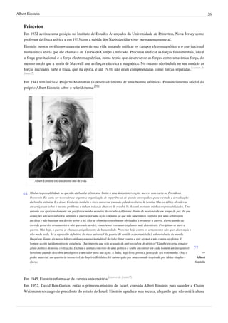 Albert Einstein                                                                                                                                     26


    Princeton
    Em 1932 aceitou uma posição no Instituto de Estudos Avançados da Universidade de Princeton, Nova Jersey como
    professor de física teórica e em 1933 com a subida dos Nazis decidiu viver permanentemente aí.
    Einstein passou os últimos quarenta anos de sua vida tentando unificar os campos eletromagnético e o gravitacional
    numa única teoria que ele chamava de Teoria do Campo Unificado. Procurou unificar as forças fundamentais, isto é
    a força gravitacional e a força electromagnéctica, numa teoria que descrevesse as forças como uma única força, do
    mesmo modo que a teoria de Maxwell une as forças eléctrica e magnética. No entanto não incluía no seu modelo as
    forças nucleares forte e fraca, que na época, e até 1970, não eram compreendidas como forças separadas.[carece de
    fontes?]

    Em 1941 tem início o Projecto Manhattan (o desenvolvimento de uma bomba atômica). Pronunciamento oficial do
    próprio Albert Einstein sobre o referido tema:[22]




               Albert Einstein em seu último ano de vida.


        Minha responsabilidade na questão da bomba atômica se limita a uma única intervenção: escrevi uma carta ao Presidente
        Roosevelt. Eu sabia ser necessária e urgente a organização de experiências de grande envergadura para o estudo e a realização
        da bomba atômica. E o disse. Conhecia também o risco universal causado pela descoberta da bomba. Mas os sábios alemães se
        encarniçavam sobre o mesmo problema e tinham todas as chances de resolvê-lo. Assumi portanto minhas responsabilidades. E no
        entanto sou apaixonadamente um pacifista e minha maneira de ver não é diferente diante da mortandade em tempo de paz. Já que
        as nações não se resolvem a suprimir a guerra por uma ação conjunta, já que não superam os conflitos por uma arbitragem
        pacífica e não baseiam seu direito sobre a lei, elas se vêem inexoravelmente obrigadas a preparar a guerra. Participando da
        corrida geral dos armamentos e não querendo perder, concebem e executam os planos mais detestáveis. Precipitam-se para a
        guerra. Mas hoje, a guerra se chama o aniquilamento da humanidade. Protestar hoje contra os armamentos não quer dizer nada e
        não muda nada. Só a supressão definitiva do risco universal da guerra dá sentido e oportunidade à sobrevivência do mundo.
        Daqui em diante, eis nosso labor cotidiano e nossa inabalável decisão: lutar contra a raiz do mal e não contra os efeitos. O
        homem aceita lucidamente esta exigência. Que importa que seja acusado de anti-social ou de utópico? Gandhi encarna o maior
        gênio político de nossa civilização. Definiu o sentido concreto de uma política e soube encontrar em cada homem um inesgotável
        heroísmo quando descobre um objetivo e um valor para sua ação. A Índia, hoje livre, prova a justeza de seu testemunho. Ora, o          —
        poder material, em aparência invencível, do Império Britânico foi submergido por uma vontade inspirada por ideias simples e       Albert
        claras                                                                                                                           Einstein

        .


    Em 1945, Einstein reforma-se da carreira universitária.[carece de fontes?]
    Em 1952, David Ben-Gurion, então o primeiro-ministro de Israel, convida Albert Einstein para suceder a Chaim
    Weizmann no cargo de presidente do estado de Israel. Einstein agradece mas recusa, alegando que não está à altura
 