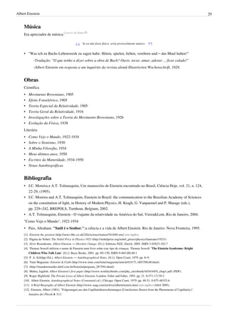 Albert Einstein                                                                                                                             29


    Música
    Era apreciador de música:[carece de fontes?]

                                                 Se eu não fosse físico, seria provavelmente músico.


    • "Was ich zu Bachs Lebenswerk zu sagen habe: Hören, spielen, lieben, verehren und – das Maul halten!"
            -Tradução: "O que tenho a dizer sobre a obra de Bach? Ouvir, tocar, amar, adorar ... ficar calado!"
            -Albert Einstein em resposta a um inquérito da revista alemã Illustrierten Wochenschrift, 1928.


    Obras
    Científica
    •     Movimento Browniano, 1905
    •     Efeito Fotoelétrico, 1905
    •     Teoria Especial da Relatividade, 1905
    •     Teoria Geral da Relatividade, 1916
    •     Investigações sobre a Teoria do Movimento Browniano, 1926
    •     Evolução da Física, 1938
    Literária
    •     Como Vejo o Mundo, 1922-1934
    •     Sobre o Sionismo, 1930
    •     A Minha Filosofia, 1934
    •     Meus últimos anos, 1950
    •     Escritos da Maturidade, 1934-1950
    •     Notas Autobiográficas


    Bibliografia
    • I.C. Moreira e A.T. Tolmasquim, Um manuscrito de Einstein encontrado no Brasil, Ciência Hoje, vol. 21, n. 124,
      22-29, (1995).
    • I.C. Moreira and A.T. Tolmasquim, Einstein in Brazil: the communication to the Brazilian Academy of Sciences
      on the constitution of light, in History of Modern Physics, H. Kragh, G. Vanpaemel and P. Marage (eds.),
      pp. 229–242, BREPOLS, Turnhout, Belgium, 2002.
    • A.T. Tolmasquim, Einstein - O viajante da relatividade na América do Sul, Vieira&Lent, Rio de Janeiro, 2004.
    "Como Vejo o Mundo", 1922-1934
    • Pais, Abraham. "Sutil é o Senhor.":a ciência e a vida de Albert Einstein. Rio de Janeiro: Nova Fronteira, 1995.
    [1] Einstein the greatest (http:/ / news. bbc. co. uk/ 2/ hi/ science/ nature/ 541840. stm) (em inglês).
    [2] Página do Nobel: The Nobel Prize in Physics 1921 (http:/ / nobelprize. org/ nobel_prizes/ physics/ laureates/ 1921/ )
    [3] Ze'ev Rosenkranz. Albert Einstein — Derrière l'image. [S.l.]: Editions NZZ, Zürich, 2005. ISBN 3-03823-182-7
    [4] Thomas Sowell utilizou o nome de Einstein num livro sobre este tipo de crianças. Thomas Sowell. 'The Einstein Syndrome: Bright
        Children Who Talk Late'. [S.l.]: Basic Books, 2001. pp. 89–150. ISBN 0-465-08140-1
    [5] P. A. Schilpp (Ed.). Albert Einstein — Autobiographical Notes. [S.l.]: Open Court, 1979. pp. 8–9.
    [6] Time Magazine: Einstein & Faith (http:/ / www. time. com/ time/ magazine/ article/ 0,9171,1607298,00. html)
    [7] (http:/ / mundoestranho. abril. com. br/ historia/ pergunta_287394. shtml)
    [8] Mehra, Jagdish. Albert Einstein's first paper (http:/ / www. worldscibooks. com/ phy_etextbook/ 4454/ 4454_chap1. pdf) (PDF).
    [9] Roger Highfield. The Private Lives of Albert Einstein. London: Faber and Faber, 1993. pp. 21. 0-571-17170-2
    [10] Albert Einstein. Autobiographical Notes (Centennial ed.). Chicago: Open Court, 1979. pp. 48-51. 0-875-48352-6
    [11] A Brief Biography of Albert Einstein (http:/ / www. ssqq. com/ archive/ alberteinstein. htm) (em inglês) (Abril 2005).
    [12] Einstein, Albert (1901). "Folgerungen aus den Capillaritätserscheinungen (Conclusions Drawn from the Phenomena of Capillarity)".
        Annalen der Physik 4: 513.
 