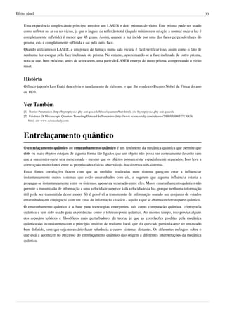 Efeito túnel                                                                                                                                   33


     Uma experiência simples deste princípio envolve um LASER e dois prismas de vidro. Este prisma pode ser usado
     como refletor no ar ou no vácuo, já que o ângulo de reflexão total (ângulo mínimo em relação a normal onde a luz é
     completamente refletida) é menor que 45 graus. Assim, quando a luz incide por uma das faces perpendiculares do
     prisma, esta é completamente refletida e sai pela outra face.
     Quando utilizamos o LASER, e um pouco de fumaça numa sala escura, é fácil verificar isso, assim como o fato de
     nenhuma luz escapar pela face inclinada do prisma. No entanto, aproximando-se a face inclinada de outro prisma,
     nota-se que, bem próximo, antes de se tocarem, uma parte do LASER emerge do outro prisma, comprovando o efeito
     túnel.


     História
     O físico japonês Leo Esaki descobriu o tunelamento de elétrons, o que lhe rendeu o Premio Nobel de Física do ano
     de 1973.


     Ver Também
     [1] Barrier Penetration (http:/ / hyperphysics. phy-astr. gsu. edu/ hbase/ quantum/ barr. html), site hyperphysics.phy-astr.gsu.edu
     [2] Evidence Of Macroscopic Quantum Tunneling Detected In Nanowires (http:/ / www. sciencedaily. com/ releases/ 2009/ 05/ 090527130836.
         htm), site www.sciencedaily.com




     Entrelaçamento quântico
     O entrelaçamento quântico ou emaranhamento quântico é um fenômeno da mecânica quântica que permite que
     dois ou mais objetos estejam de alguma forma tão ligados que um objeto não possa ser corretamente descrito sem
     que a sua contra-parte seja mencionada - mesmo que os objetos possam estar espacialmente separados. Isso leva a
     correlações muito fortes entre as propriedades físicas observáveis dos diversos sub-sistemas.
     Essas fortes correlações fazem com que as medidas realizadas num sistema pareçam estar a influenciar
     instantaneamente outros sistemas que estão emaranhados com ele, e sugerem que alguma influência estaria a
     propagar-se instantaneamente entre os sistemas, apesar da separação entre eles. Mas o emaranhamento quântico não
     permite a transmissão de informação a uma velocidade superior à da velocidade da luz, porque nenhuma informação
     útil pode ser transmitida desse modo. Só é possível a transmissão de informação usando um conjunto de estados
     emaranhados em conjugação com um canal de informação clássico - aquilo a que se chama o teletransporte quântico.
     O emaranhamento quântico é a base para tecnologias emergentes, tais como computação quântica, criptografia
     quântica e tem sido usado para experiências como o teletransporte quântico. Ao mesmo tempo, isto produz alguns
     dos aspectos teóricos e filosóficos mais perturbadores da teoria, já que as correlações preditas pela mecânica
     quântica são inconsistentes com o princípio intuitivo do realismo local, que diz que cada partícula deve ter um estado
     bem definido, sem que seja necessário fazer referência a outros sistemas distantes. Os diferentes enfoques sobre o
     que está a acontecer no processo do entrelaçamento quântico dão origem a diferentes interpretações da mecânica
     quântica.
 