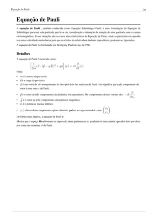 Equação de Pauli                                                                                                          36



    Equação de Pauli
    A equação de Pauli , também conhecida como Equação Schrödinger-Pauli, é uma formulação da Equação de
    Schrödinger para um spin-partícula que leva em consideração a interação da rotação de uma partícula com o campo
    eletromagnético. Essas situações são os casos não-relativísticos da Equação de Dirac, onde as partículas em questão
    tem uma velocidade muito baixa para que os efeitos da relatividade tenham importância, podendo ser ignorados.
    A equação de Pauli foi formulada por Wolfgang Pauli no ano de 1927.


    Detalhes
    A equação de Pauli é mostrada como:



    Onde:
    •      é a massa da partícula.
    •     é a carga da partícula.
    •     é um vetor de três componentes do dois-por-dois das matrizes de Pauli. Isto significa que cada componente do
        vetor é uma matriz de Pauli.

    •     é o vetor de três componentes da dinâmica dos operadores. Os componentes desses vetores são:

    •     é o vetor de três componentes do potencial magnético.
    •     é o potencial escalar elétrico.

    •        são os dois componentes spinor da onda, podem ser representados como          .

    De forma mais precisa, a equação de Pauli é:
    Mostra que o espaço Hamiltoniano (a expressão entre parênteeses ao quadrado) é uma matriz operador dois-por-dois,
    por conta das matrizes de Pauli.
 