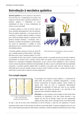 Introdução à mecânica quântica                                                                                                  1



    Introdução à mecânica quântica
    Mecânica quântica (ou teoria quântica) é um ramo da
    física que lida com o comportamento da matéria e da
    energia na escala de átomos e partículas subatômicas. A
    mecânica quântica é fundamental ao nosso
    entendimento de todas as forças fundamentais da
    natureza, exceto a gravidade.

    A mecânica quântica é a base de diversos ramos da
    física, incluindo eletromagnetismo, física de partículas,
    física da matéria condensada, e até mesmo partes da
    cosmologia. A mecânica quântica também é essencial
    para a teoria das ligações químicas (e portanto de toda
    química), biologia estrutural, e tecnologias como a
    eletrônica, tecnologia da informação, e nanotecnologia.
    Um século de experimentos e trabalho na física
    aplicada provou que a mecânica quântica está correta e
    tem utilidades práticas.

    A mecânica quântica começou no início do século 20,          Werner Heisenberg e Erwin Schrödinger, criadores da mecânica
    com o trabalho pioneiro de Max Planck e Niels Bohr.                                   quântica.

    Max Born criou o termo "mecânica quântica" em 1924.
    A comunidade de física logo aceitou a mecânica quântica devido a sua grande precisão nas previsões empíricas,
    especialmente em sistemas onde a mecânica clássica falha. Um grande sucesso da mecânica quântica em seu
    príncipio foi a explicação da dualidade onda-partícula, ou seja, como em níveis subatômicos o que os humanos
    vieram a chamar de partículas subatômicas têm propriedades de ondas e o que era considerado onda tem propriedade
    corpuscular. A mecânica quântica também pode ser aplicada a uma gama muito maior de situações do que a
    relatividade geral, como por exemplo sistemas nos quais a escala é atômica ou menor, e aqueles que têm energias
    muito baixas ou muito altas ou sujeitos às menores temperaturas.


    Um exemplo elegante
                                                         O personagem mais elegante do palco quântico é o experimento da
                                                         dupla fenda. Ele demonstra a dualidade onda-partícula, e ressalta
                                                         diversas características da mecânica quântica. Fótons emitidos de
                                                         alguma fonte como um laser se comportarão diferentemente
                                                         dependendo da quantidade de fendas que estão em seu caminho.
                                                         Quando apenas uma fenda está presente, a luz observada na tela
                                                         aparecerá como um padrão de difração estreito.

                                             Entretanto, as coisas começam a ficar estranhas se duas fendas forem
       A luz não segue uma trajetória retlínea entre a
                                             introduzidas no experimento. Com duas fendas presentes, o que
                 fonte e a tela de detecção.
                                             chegará em uma tela de detecção remota será uma superposição
             (Perceba as três franjas à direita.)
                                             quântica de duas ondas. Como a ilustração mostra, uma onda da fenda
    do topo e outra da de baixo terão sobreposição na tela de detecção, e então elas são superpostas. O mesmo
    experimento básico pode ser feito atirando um elétron em uma fenda dupla. A natureza ondulatória da luz faz com
    que as ondas luminosas passando por ambas fendas se interfiram, criando um padrão de interferência de faixas claras
 