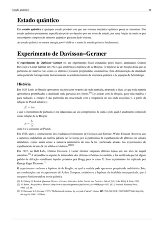 Estado quântico                                                                                                                                       38



    Estado quântico
    Um estado quântico é qualquer estado possível em que um sistema mecânico quântico possa se encontrar. Um
    estado quântico plenamente especificado pode ser descrito por um vetor de estado, por uma função de onda ou por
    um conjunto completo de números quânticos para um dado sistema.
    Ao estado quântico de menor energia possível dá-se o nome de estado quântico fundamental.



    Experimento de Davisson–Germer
    O experimento de Davisson–Germer foi um experimento físico conduzido pelos físicos americanos Clinton
    Davisson e Lester Germer em 1927, que confirmou a hipótese de de Broglie. A hipótese de de Broglie dizia que as
    partículas de matéria (tais como os elétrons) possuem propriedades ondulatórias. Esta demonstração da dualidade
    onda-partícula foi importante historicamente no estabelecimento da mecânica quântica e da equação de Schrödinger.


    História
    Em 1924 Louis de Broglie apresentou sua tese com respeito da onda-partícula, propondo a ideia de que toda materia
    apresentava propriedades a dualidade onda-partícula dos fótons.[1] De acordo com de Broglie, para toda matéria e
    para radiação, a energia E das partículas era relacionada com a frequência de sua onda associada ν, a partir da
    relação de Planck relation]]


    e que o momentum de partícula p era relacionada ao seu comprimento de onda λ pelo qual é atualmente conhecido
    como relação de de Broglie



    onde h é a constante de Planck.
    Em 1926, após o conhecimento dos resultados preliminares de Davisson and Germer, Walter Elsasser observou que
    a natureza ondulatória da matéria pdoeria ser investiga por experimentos de espalhamento de elétrons em sólidos
    cristalinos, como, assim como a natureza ondulatória do raio X foi confirmada através dos experimentos de
    espalhamento de raio X em sólidos cristalinos.[1] [2]
    Em 1927, no Bell Labs, Clinton Davisson e Lester Germer lançaram elétrons lentos em um alvo de níquel
    cristalino.[3] A dependência angular da intensidade dos elétrons refletidos foi medida, e foi verificada que há algum
    padrão de difração semelhante àqueles previstos por Bragg para os raios X. Esse experimento foi replicado por
    George Paget Thomson.[1]
    O experimento confimou a hipótese de de Broglie, na qual a matéria pode apresentar propriedade ondulatória. Isto,
    em combinação com o experimento de Arthur Compton, estabeleceu a hipótese da dualidade onda-partícula, que é
    um passo fundamental na teoria quântica.
    [1] R. Eisberg, R. Resnick. Quantum Physics: of Atoms, Molecules, Solids, Nuclei, and Particles. 2nd ed. [S.l.]: John Wiley & Sons, 1985.
    [2] H. Rubin.  Biographical Memoirs (http:/ / www. nap. edu/ openbook. php?record_id=4990& page=103). [S.l.]: National Academy Press,
        1995. vol. 68.
    [3] C. Davisson, L.H. Germer (1927). "Reflection of electrons by a crystal of nickel". Nature 119: 558–560. DOI: 10.1038/119558a0 (http:/ / dx.
        doi. org/ 10. 1038/ 119558a0).
 