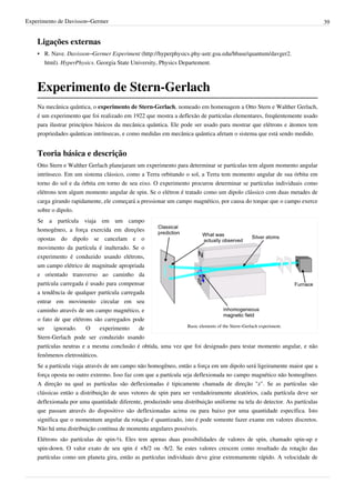 Experimento de Davisson–Germer                                                                                            39


    Ligações externas
    • R. Nave. Davisson–Germer Experiment (http://hyperphysics.phy-astr.gsu.edu/hbase/quantum/davger2.
      html). HyperPhysics. Georgia State University, Physics Departement.



    Experimento de Stern-Gerlach
    Na mecânica quântica, o experimento de Stern-Gerlach, nomeado em homenagem a Otto Stern e Walther Gerlach,
    é um experimento que foi realizado em 1922 que mostra a deflexão de partículas elementares, freqüentemente usado
    para ilustrar princípios básicos da mecânica quântica. Ele pode ser usado para mostrar que elétrons e átomos tem
    propriedades quânticas intrínsecas, e como medidas em mecânica quântica afetam o sistema que está sendo medido.


    Teoria básica e descrição
    Otto Stern e Walther Gerlach planejaram um experimento para determinar se partículas tem algum momento angular
    intrínseco. Em um sistema clássico, como a Terra orbitando o sol, a Terra tem momento angular de sua órbita em
    torno do sol e da órbita em torno de seu eixo. O experimento procurou determinar se partículas individuais como
    elétrons tem algum momento angular de spin. Se o elétron é tratado como um dipolo clássico com duas metades de
    carga girando rapidamente, ele começará a pressionar um campo magnético, por causa do torque que o campo exerce
    sobre o dipolo.
    Se a partícula viaja em um campo
    homogêneo, a força exercida em direções
    opostas do dipolo se cancelam e o
    movimento da partícula é inalterado. Se o
    experimento é conduzido usando elétrons,
    um campo elétrico de magnitude apropriada
    e orientado transverso ao caminho da
    partícula carregada é usado para compensar
    a tendência de qualquer partícula carregada
    entrar em movimento circular em seu
    caminho através de um campo magnético, e
    o fato de que elétrons são carregados pode
                                                              Basic elements of the Stern–Gerlach experiment.
    ser    ignorado.    O     experimento    de
    Stern-Gerlach pode ser conduzido usando
    partículas neutras e a mesma conclusão é obtida, uma vez que foi designado para testar momento angular, e não
    fenômenos eletrostáticos.
    Se a partícula viaja através de um campo não homogêneo, então a força em um dipolo será ligeiramente maior que a
    força oposta no outro extremo. Isso faz com que a partícula seja deflexionada no campo magnético não homogêneo.
    A direção na qual as partículas são deflexionadas é tipicamente chamada de direção "z". Se as partículas são
    clássicas então a distribuição de seus vetores de spin para ser verdadeiramente aleatórios, cada partícula deve ser
    deflexionada por uma quantidade diferente, produzindo uma distribuição uniforme na tela do detector. As partículas
    que passam através do dispositivo são deflexionadas acima ou para baixo por uma quantidade específica. Isto
    significa que o momentum angular da rotação é quantizado, isto é pode somente fazer exame em valores discretos.
    Não há uma distribuição contínua de momenta angulares possíveis.
    Elétrons são partículas de spin-½. Eles tem apenas duas possibilidades de valores de spin, chamado spin-up e
    spin-down. O valor exato de seu spin é +ħ/2 ou -ħ/2. Se estes valores crescem como resultado da rotação das
    partículas como um planeta gira, então as partículas individuais deve girar extremamente rápido. A velocidade de
 