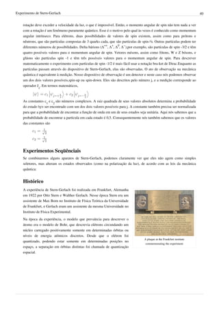 Experimento de Stern-Gerlach                                                                                               40


    rotação deve exceder a velocidade da luz, o que é impossível. Então, o momento angular de spin não tem nada a ver
    com a rotação é um fenômeno puramente quântico. Esse é o motivo pelo qual às vezes é conhecido como momentum
    angular intrínseco. Para elétrons, duas possibilidades de valores de spin existem, assim como para prótons e
    nêutrons, que são partículas compostas de 3 quarks cada, que são partículas de spin-½. Outras partículas podem ter
    diferentes números de possibilidades. Delta bárions (Δ++, Δ+, Δ0, Δ−),por exemplo, são partículas de spin -3/2 e têm
    quatro possíveis valores para o momentum angular de spin. Vetores mésons, assim como fótons, W e Z bósons, e
    glúons são partículas spin -1 e têm três possíveis valores para o momentum angular de spin. Para descrever
    matematicamente o experimento com partículas de spin -1/2 é mais fácil usar a notação bra-ket de Dirac.Enquanto as
    partículas passam através do dispositivo de Stern-Gerlach, elas são observadas. O ato de observação na mecânica
    quântica é equivalente à medição. Nosso dispositivo de observação é um detector e neste caso nós podemos observar
    um dos dois valores possíveis,spin-up ou spin-down. Eles são descritos pelo número j, e a medição corresponde ao
    operador Jz. Em termos matemáticos,



    As constantes c1 e c2 são números complexos. A raiz quadrada de seus valores absolutos determina a probabilidade
    do estado |ψ> ser encontrado com um dos dois valores possíveis para j. A constante também precisa ser normalizada
    para que a probabilidade de encontrar a função de onda em um de seus estados seja unitária. Aqui nós sabemos que a
    probabilidade de encontrar a partícula em cada estado é 0,5. Consequentemente nós também sabemos que os valores
    das constantes são




    Experimentos Seqüênciais
    Se combinarmos alguns aparatos de Stern-Gerlach, podemos claramente ver que eles não agem como simples
    seletores, mas alteram os estados observados (como na polarização da luz), de acordo com as leis da mecânica
    quântica:


    Histórico
    A experiência de Stern-Gerlach foi realizada em Frankfurt, Alemanha
    em 1922 por Otto Stern e Walther Gerlach. Nesse época Stern era um
    assistente de Max Born no Instituto de Física Teórica da Universidade
    de Frankfurt, e Gerlach eram um assistente da mesma Universidade no
    Instituto de Física Experimental.
    Na época da experiência, o modelo que prevalecia para descrever o
    átomo era o modelo de Bohr, que descrevia elétrons circundando um
    núcleo carregado positivamente somente em determinadas órbitas ou
    níveis de energia atômicos discretos. Desde que o elétron foi
                                                                                     A plaque at the Frankfurt institute
    quantizado, podendo estar somente em determinadas posições no
                                                                                      commemorating the experiment
    espaço, a separação em órbitas distintas foi chamada de quantização
    espacial.
 