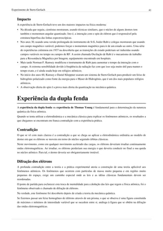 Experimento de Stern-Gerlach                                                                                                 41


    Impacto
    A experiência de Stern-Gerlach teve um dos maiores impactos na física moderna:
    • Na década que seguiu, cientistas mostraram, usando técnicas similares, que o núcleo de alguns átomos tem
      também o momentum angular quantizado. Isto é, a interação com o spin do elétron que é responsável pela
      estrutura hiperfina das linhas espectroscópicas.
    • Nos anos 30, usando uma versão prolongada do instrumento de S-G, Isidor Rabi e colegas mostraram que usando
      um campo magnético variável, podemos forçar o momentum magnético para ir de um estado ao outro. Uma série
      de experiências culminou em 1937 na descoberta que as transições do estado poderiam ser induzidas usando
      campos variáveis no tempo ou campos de RF. A assim chamada Oscilação de Rabi é o mecanismo de trabalho
      para a Ressonância Magnética por Imagem, equipamento encontrado em hospitais.
    • Mais tarde Norman F. Ramsey modificou o instrumento de Rabi para aumentar o tempo da interação com o
      campo. A extrema sensibilidade devido à freqüência da radiação faz com que isso seja muito útil para manter o
      tempo exato, e é ainda usada hoje em relógios atômicos.
    • No início dos anos 60, Ramsey e Daniel Kleppner usaram um sistema de Stern-Gerlach para produzir um feixe de
      hidrogênio polarizado como fonte da energia para o Maser de Hidrogênio, que é um dos mais populares relógios
      atômicos.
    • A observação direta do spin é a prova mais direta da quantização na mecânica quântica.



    Experiência da dupla fenda
    A experiência da dupla fenda ou experiência de Thomas Young é fundamental para a determinação da natureza
    quântica da física atômica.
    Quando se tenta utilizar a eletrodinâmica e a mecânica clássica para explicar os fenômenos atômicos, os resultados a
    que chegamos se encontram em franca contradição com a experiência prática.


    Contradição
    O que se vê com mais clareza é a contradição a que se chega ao aplicar a eletrodinâmica ordinária ao modelo de
    átomo em que os elétrons se movem em torno do núcleo seguindo órbitas clássicas.
    Neste movimento, como em qualquer movimento acelerado das cargas, os elétrons deveriam irradiar continuamente
    ondas eletromagnéticas. Ao irradiar, os elétrons perderiam sua energia o que deveria conduzir no final a sua queda
    no núcleo atômico. Para tal, o átomo deveria ser obrigatoriamente instável.


    Difração dos elétrons
    A profunda contradição entre a teoria e a prática experimental atesta a construção de uma teoria aplicável aos
    fenômenos atômicos. Os fenômenos que ocorrem com partículas de massa muito pequena e em regiões muito
    pequenas do espaço, exige um caminho especial onde as leis e as idéias clássicas fundamentais devem ser
    reordenadas.
    O ponto de partida para esclarecer esta troca de mentalidade para a dedução das leis que regem a física atômica, foi o
    fenômeno observado e chamado de difração de elétrons.
    Na verdade, este fenômeno foi descoberto depois de criada a teoria da mecânica quântica.
    Se fizermos passar um feixe homogêneo de elétrons através de um prisma, o que se observa é uma figura constituída
    de máximos e mínimos de intensidade variável que se sucedem entre si, análoga à figura que se obtêm na difração
    das ondas eletromagnéticas.
 