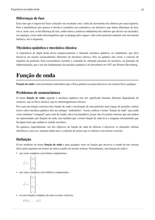 Experiência da dupla fenda                                                                                                  43


    Diferenças de fase
    Está claro que é impossível fazer coincidir este resultado com a idéia de movimento dos elétrons por uma trajetória.
    Pois a interferência que aparece é devido à somatória ora construtiva, ora destrutiva que indica diferenças de fase,
    isto é, neste caso, se há diferença de fase, então temos a natureza ondulatória dos elétrons que devem ser encarados,
    em analogia, como onda eletromagnética que se propaga pelo espaço e não como partícula material com movimento
    balístico, isto é disparada..


    Mecânica quântica e mecânica clássica
    A experiência da dupla fenda prova inequivocamente a chamada mecânica quântica, ou ondulatória, que deve
    basear-se em noções essencialmente diferentes da mecânica clássica. Pois na quântica não existe o conceito de
    trajetória da partícula. Esta circunstância constitui o conteúdo do chamado princípio da incerteza, ou princípio da
    indeterminação, que é um dos fundamentais da mecânica quântica e foi descoberto em 1927 por Werner Heisenberg.



    Função de onda
    Função de onda é uma ferramenta matemática que a física quântica usa para descrever um sistema físico qualquer.


    Problemas de nomenclatura
    O termo função de onda segundo a mecânica quântica tem um significado bastante diferente dependendo do
    contexto, seja na física clássica, seja no eletromagnetismo clássico.
    Por causa da relação concreta entre função de onda e localização de uma partícula num espaço de posições, muitos
    textos sobre mecânica quântica têm um enfoque "ondulatório". Assim, embora o termo "função de onda" seja usado
    como sinônimo "coloquial" para vetor de estado, não é recomendável, já que não só existem sistemas que não podem
    ser representados por funções de onda, mas também que o termo função de onda leva a imaginar erroneamente que
    há algum meio que ondula no sentido mecânico.
    Na química, especialmente, um dos objetivos da função de onda de elétrons é descrever os chamados orbitais
    eletrônicos; com isso, aumenta ainda mais a confusão de termos que se referem a um mesmo conceito.


    Definição
    O uso moderno do termo função de onda é para qualquer vetor ou função que descreva o estado de um sistema
    físico pela expansão em termos de outros estados do mesmo sistema. Normalmente, uma função de onda é:
    • um vetor complexo com finitos componentes:


                       ,


    • um vetor complexo com infinitos componentes:



                       ,



    • ou uma função complexa de uma ou mais variáveis,
                             .
 