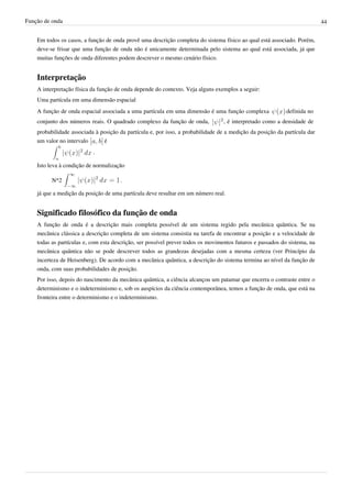 Função de onda                                                                                                             44


    Em todos os casos, a função de onda provê uma descrição completa do sistema físico ao qual está associado. Porém,
    deve-se frisar que uma função de onda não é unicamente determinada pelo sistema ao qual está associada, já que
    muitas funções de onda diferentes podem descrever o mesmo cenário físico.


    Interpretação
    A interpretação física da função de onda depende do contexto. Veja alguns exemplos a seguir:
    Uma partícula em uma dimensão espacial
    A função de onda espacial associada a uma partícula em uma dimensão é uma função complexa               definida no
    conjunto dos números reais. O quadrado complexo da função de onda,           , é interpretado como a densidade de
    probabilidade associada à posição da partícula e, por isso, a probabilidade de a medição da posição da partícula dar
    um valor no intervalo      é
                           .

    Isto leva à condição de normalização

          N^2                         .

    já que a medição da posição de uma partícula deve resultar em um número real.


    Significado filosófico da função de onda
    A função de onda é a descrição mais completa possível de um sistema regido pela mecânica quântica. Se na
    mecânica clássica a descrição completa de um sistema consistia na tarefa de encontrar a posição e a velocidade de
    todas as partículas e, com esta descrição, ser possível prever todos os movimentos futuros e passados do sistema, na
    mecânica quântica não se pode descrever todos as grandezas desejadas com a mesma certeza (ver Princípio da
    incerteza de Heisenberg). De acordo com a mecânica quântica, a descrição do sistema termina ao nível da função de
    onda, com suas probabilidades de posição.
    Por isso, depois do nascimento da mecânica quântica, a ciência alcançou um patamar que encerra o contraste entre o
    determinismo e o indeterminismo e, sob os auspícios da ciência contemporânea, temos a função de onda, que está na
    fronteira entre o determinismo e o indeterminismo.
 