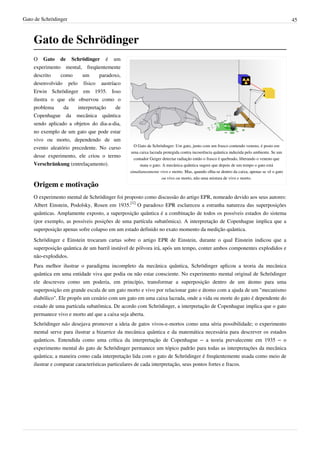 Gato de Schrödinger                                                                                                                    45



    Gato de Schrödinger
    O Gato de Schrödinger é um
    experimento mental, freqüentemente
    descrito    como      um      paradoxo,
    desenvolvido pelo físico austríaco
    Erwin Schrödinger em 1935. Isso
    ilustra o que ele observou como o
    problema     da     interpretação    de
    Copenhague da mecânica quântica
    sendo aplicado a objetos do dia-a-dia,
    no exemplo de um gato que pode estar
    vivo ou morto, dependendo de um
                                                O Gato de Schrödinger: Um gato, junto com um frasco contendo veneno, é posto em
    evento aleatório precedente. No curso
                                               uma caixa lacrada protegida contra incoerência quântica induzida pelo ambiente. Se um
    desse experimento, ele criou o termo        contador Geiger detectar radiação então o frasco é quebrado, liberando o veneno que
    Verschränkung (entrelaçamento).                mata o gato. A mecânica quântica sugere que depois de um tempo o gato está
                                              simultaneamente vivo e morto. Mas, quando olha-se dentro da caixa, apenas se vê o gato
                                                                ou vivo ou morto, não uma mistura de vivo e morto.
    Origem e motivação
    O experimento mental de Schrödinger foi proposto como discussão do artigo EPR, nomeado devido aos seus autores:
    Albert Einstein, Podolsky, Rosen em 1935.[1] O paradoxo EPR esclareceu a estranha natureza das superposições
    quânticas. Amplamente exposto, a superposição quântica é a combinação de todos os possíveis estados do sistema
    (por exemplo, as possíveis posições de uma partícula subatômica). A interpretação de Copenhague implica que a
    superposição apenas sofre colapso em um estado definido no exato momento da medição quântica.
    Schrödinger e Einstein trocaram cartas sobre o artigo EPR de Einstein, durante o qual Einstein indicou que a
    superposição quântica de um barril instável de pólvora irá, após um tempo, conter ambos componentes explodidos e
    não-explodidos.
    Para melhor ilustrar o paradigma incompleto da mecânica quântica, Schrödinger aplicou a teoria da mecânica
    quântica em uma entidade viva que podia ou não estar consciente. No experimento mental original de Schrödinger
    ele descreveu como um poderia, em princípio, transformar a superposição dentro de um átomo para uma
    superposição em grande escala de um gato morto e vivo por relacionar gato e átomo com a ajuda de um "mecanismo
    diabólico". Ele propôs um cenário com um gato em uma caixa lacrada, onde a vida ou morte do gato é dependente do
    estado de uma partícula subatômica. De acordo com Schrödinger, a interpretação de Copenhague implica que o gato
    permanece vivo e morto até que a caixa seja aberta.
    Schrödinger não desejava promover a ideia de gatos vivos-e-mortos como uma séria possibilidade; o experimento
    mental serve para ilustrar a bizarrice da mecânica quântica e da matemática necessária para descrever os estados
    quânticos. Entendida como uma crítica da interpretação de Copenhague – a teoria prevalecente em 1935 – o
    experimento mental do gato de Schrödinger permanece um tópico padrão para todas as interpretações da mecânica
    quântica; a maneira como cada interpretação lida com o gato de Schrödinger é freqüentemente usada como meio de
    ilustrar e comparar características particulares de cada interpretação, seus pontos fortes e fracos.
 