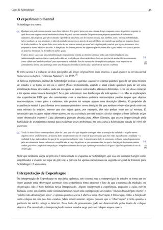 Gato de Schrödinger                                                                                                                                     46


    O experimento mental
    Schrödinger escreveu:

        Qualquer um pode mesmo montar casos bem ridículos. Um gato é preso em uma câmara de aço, enquanto com o dispositivo seguinte (o
        qual deve estar seguro contra interferência direta do gato): em um contador Geiger tem uma pequena quantidade de substância
        radioativa, tão pequena, que talvez durante o período de uma hora, um dos átomos decaia, mas também, com a mesma probabilidade,
        talvez nenhum; se isso acontecer, o tubo do contador descarrega e através de um relé libera um martelo que quebra um pequeno frasco
        de ácido cianídrico. Se algum deles tiver saído do seu sistema natural por uma hora, alguém pode concluir que o gato permanece vivo
        enquanto o átomo não tiver decaído. A função-psi do sistema poderia ser expresso por ter dentro dele o gato morto-vivo (com o perdão
        da palavra) misturada ou dividido em partes iguais.
        É típico desses casos que uma indeterminação originalmente restrita ao domínio atômico tenha sido transformada em uma
        indeterminação macroscópica, o qual pode então ser resolvido por observação direta. Isso nos previne de aceitar tão inocentemente
        como válido um "modelo confuso" para representar a realidade. Por ele mesmo ele não explicaria qualquer coisa imprecisa ou                —
                                                                                                                                                  [2]
        contraditória. Existe uma diferença entre uma fotografia tremida ou desfocada e uma foto de nuvens e neblina.


    O texto acima é a tradução de dois parágrafos do artigo original bem mais extenso, o qual aparece na revista alemã
    Naturwissenschaften ("Ciências Naturais") em 1935.[3]
    A famosa experiência mental de Schrödinger coloca a questão: quando o sistema quântico para de ser uma mistura
    de estados e se torna ou um ou o outro? (Mais tecnicamente, quando o atual estado quântico para de ser uma
    combinação linear de estados, cada um dos quais se parece com estados clássicos diferentes, e em vez disso começar
    a ter apenas uma clássica descrição?) Se o gato sobreviver, isso lembra que ele está apenas vivo. Mas as explicações
    das experiências EPR que são consistentes com a mecânica quântica microscópica padrão requer que objetos
    macroscópicos, como gatos e cadernos, não podem ter sempre apenas uma descrição clássica. O propósito da
    experiência mental é para ilustrar esse aparente paradoxo: nossa intuição diz que nenhum observador pode estar em
    uma mistura de estados, mesmo que eles sejam gatos, por exemplo, eles não podem estar em tal mistura. É
    necessário que os gatos sejam observadores, ou sua existência em um estado clássico simples e bem definido exige
    outro observador externo? Cada alternativa pareceu absurda para Albert Einstein, que estava impressionado pela
    habilidade do experimento mental para esclarecer esses problemas; em uma carta à Schrödinger datada de 1950 ele
    escreveu:

        Você é o único físico contemporâneo, além de Laue, que vê o que ninguém consegue sobre a assunção da realidade – se pelo menos
        alguém estiver sendo honesto. A maioria deles simplesmente não vê o tipo de jogo arriscado que eles estão jogando com a realidade – a
        realidade é algo independente do que já for a experimentalmente visto. A interpretação deles é, entretanto, refutada mais elegantemente
        pelo seu sistema de átomo radioativo + amplificador + carga de pólvora + gato em uma caixa, no qual a função-psi do sistema contém
        ambos gato vivo e explodido em pedaços. Ninguém realmente duvida que a presença ou ausência do gato é algo independente do ato de         —
                                                                                                                                                  [4]
        observação.


    Note que nenhuma carga de pólvora é mencionada no esquema de Schrödinger, que usa um contador Geiger como
    amplificador e cianeto no lugar de pólvora; a pólvora foi apenas mencionada na sugestão original de Einstein para
    Schrödinger 15 anos antes.


    Interpretação de Copenhague
    Na interpretação de Copenhague na mecânica quântica, um sistema para a superposição de estados se torna um ou
    outro quando uma observação acontece. Essa experiência torna aparente o fato de que a natureza da medição, ou
    observação, não é bem definida nessa interpretação. Alguns interpretam a experiência, enquanto a caixa estiver
    fechada, como um sistema onde simultaneamente existe uma superposição de estados "núcleo decaído/gato morto" e
    "núcleo não-decaído/gato vivo", e apenas quando a caixa é aberta e uma observação é feita é que, então, a função de
    onda colapsa em um dos dois estados. Mais intuitivamente, alguns pensam que a "observação" é feita quando a
    partícula do núcleo atinge o detector. Essa linha de pensamento pode ser desenvolvida pelas teoria de colapso
    objetiva. Por outro lado, a interpretação de muitos mundos nega que esse colapso sequer ocorra.
 