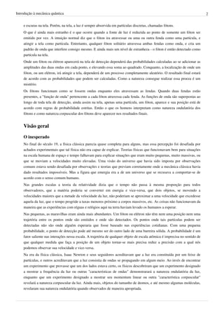 Introdução à mecânica quântica                                                                                                2


    e escuras na tela. Porém, na tela, a luz é sempre absorvida em partículas discretas, chamadas fótons.
    O que é ainda mais estranho é o que ocorre quando a fonte de luz é reduzida ao ponto de somente um fóton ser
    emitido por vez. A intuição normal diz que o fóton ira atravessar ou uma ou outra fenda como uma partícula, e
    atingir a tela como partícula. Entretanto, qualquer fóton solitário atravessa ambas fendas como onda, e cria um
    padrão de onda que interfere consigo mesmo. E ainda mais um nível de estranheza - o fóton é então detectado como
    partícula na tela.
    Onde um fóton ou elétron aparecerá na tela de detecção dependerá das probabilidades calculadas ao se adicionar as
    amplitudes das duas ondas em cada ponto, e elevando essa soma ao quadrado. Conquanto, a localização de onde um
    fóton, ou um elétron, irá atingir a tela, dependerá de um processo completamente aleatório. O resultado final estará
    de acordo com as probabilidades que podem ser calculadas. Como a natureza consegue realizar essa proeza é um
    mistério.
    Os fótons funcionam como se fossem ondas enquanto eles atravessam as fendas. Quando duas fendas estão
    presentes, a "função de onda" pertencente a cada fóton atravessa cada fenda. As funções de onda são superpostas ao
    longo de toda tela de detecção, ainda assim na tela, apenas uma partícula, um fóton, aparece e sua posição está de
    acordo com regras de probabilidade estritas. Então o que os homens interpretam como natureza ondulatória dos
    fótons e como natureza corpuscular dos fótons deve aparecer nos resultados finais.


    Visão geral

    O inesperado
    No final do século 19, a física clássica parecia quase completa para alguns, mas essa percepção foi desafiada por
    achados experimentais que tal física não era capaz de explicar. Teorias físicas que funcionavam bem para situações
    na escala humana de espaço e tempo falhavam para explicar situações que eram muito pequenas, muito massivas, ou
    que se moviam a velocidades muito elevadas. Uma visão do universo que havia sido imposta por observações
    comuns estava sendo desafiada por observações e teorias que previam corretamente onde a mecânica clássica havia
    dado resultados impossíveis. Mas a figura que emergia era a de um universo que se recusava a comportar-se de
    acordo com o senso comum humano.
    Nas grandes escalas a teoria da relatividade dizia que o tempo não passa à mesma proporção para todos
    observadores, que a matéria poderia se converter em energia e vice-versa, que dois objetos, se movendo a
    velocidades maiores que a metade da velocidade da luz, não poderiam se aproximar a uma velocidade que excedesse
    aquela da luz, que o tempo progride a taxas menores próximo a corpos massivos, etc. As coisas não funcionavam da
    maneira que as experiências com réguas e relógios aqui na terra haviam levado os humanos a esperar.
    Nas pequenas, as maravilhas eram ainda mais abundantes. Um fóton ou elétron não têm nem uma posição nem uma
    trajetória entre os pontos onde são emitidos e onde são detectados. Os pontos onde tais partículas podem ser
    detectadas não são onde alguém esperaria que fosse baseado nas experiências cotidianas. Com uma pequena
    probabilidade, o ponto de detecção pode até mesmo ser do outro lado de uma barreira sólida. A probabilidade é um
    fator saliente nas interações nessa escala. A trajetória de qualquer objeto de escala atômica é imprecisa no sentido de
    que qualquer medida que faça a posição de um objeto tornar-se mais precisa reduz a precisão com a qual nós
    podemos observar sua velocidade e vice-versa.
    Na era da física clássica, Isaac Newton e seus seguidores acreditavam que a luz era constituída por um feixe de
    partículas, e outros acreditavam que a luz consistia de ondas se propagando em algum meio. Ao invés de encontrar
    um experimento que provasse que um dos lados estava certo, os físicos descobriram que um experimento designado
    a mostrar a frequência da luz ou outras "características de ondas" demonstrarará a natureza ondulatória da luz,
    enquanto que um experimento designado a mostrar seu momentum linear ou outra "característica corpuscular"
    revelará a natureza corpuscular da luz. Ainda mais, objetos do tamanho de átomos, e até mesmo algumas moléculas,
    revelaram sua natureza ondulatória quando observados de maneira apropriada.
 