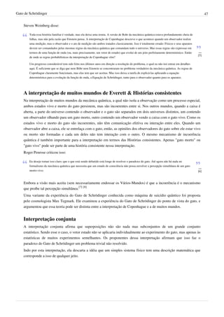 Gato de Schrödinger                                                                                                                                  47


    Steven Weinberg disse:

        Toda essa história familiar é verdade, mas ela deixa uma ironia. A versão de Bohr da mecânica quântica estava profundamente cheia de
        falhas, mas não pela razão que Einstein pensa. A interpretação de Copenhague descreve o que acontece quando um observador realize
        uma medição, mas o observador e o ato de medição são ambos tratados classicamente. Isso é totalmente errado: Físicos e seus aparatos
        devem ser comandados pelas mesmas regras da mecânica quântica que comandam todo o universo. Mas essas regras são expressas em
        termos de uma função de onda (ou, mais precisamente, um vetor de estado) que evolui de um jeito perfeitamente determinístico. Então    —
                                                                                                                                               [5]
        de onde as regras probabilísticas da interpretação de Copenhague vêm?

        Um progresso considerável tem sido feito nos últimos anos em direção a resolução do problema, o qual eu não irei entrar em detalhes
        aqui. É suficiente que se diga que nem Böhr nem Einstein se concentraram no problema verdadeiro da mecânica quântica. As regras de
        Copenhague claramente funcionam, mas elas tem que ser aceitas. Mas isso deixa a tarefa de explicá-las aplicando a equação
        determinística para a evolução da função de onda, a Equação de Schrödinger, tanto para o observador quanto para os aparatos.




    A interpretação de muitos mundos de Everett & Histórias consistentes
    Na interpretação de muitos mundos da mecânica quântica, a qual não isola a observação como um processo especial,
    ambos estados vivo e morto do gato persistem, mas são incoerentes entre si. Nos outros mundos, quando a caixa é
    aberta, a parte do universo contendo o observador e o gato são separados em dois universos distintos, um contendo
    um observador olhando para um gato morto, outro contendo um observador vendo a caixa com o gato vivo. Como os
    estados vivo e morto do gato são incoerentes, não têm comunicação efetiva ou interação entre eles. Quando um
    observador abre a caixa, ele se entrelaça com o gato, então, as opiniões dos observadores do gato sobre ele estar vivo
    ou morto são formadas e cada um deles não tem interação com o outro. O mesmo mecanismo de incoerência
    quântica é também importante para a interpretação em termos das Histórias consistentes. Apenas "gato morto" ou
    "gato vivo" pode ser parte de uma história consistente nessa interpretação.
    Roger Penrose criticou isso:

        Eu desejo tornar isso claro, que o que está sendo debatido está longe de resolver o paradoxo do gato. Até agora não há nada no
        formalismo da mecânica quântica que necessita que um estado de consciência não possa envolver a percepção simultânea de um gato
                                                                                                                                               —
        morto-vivo.                                                                                                                            [6]


    Embora a visão mais aceita (sem necessariamente endossar os Vários-Mundos) é que a incoerência é o mecanismo
    que proíbe tal percepção simultânea.[7] [8]
    Uma variante da experiência do Gato de Schrödinger conhecida como máquina de suicídio quântico foi proposta
    pelo cosmologista Max Tegmark. Ele examinou a experiência do Gato de Schrödinger do ponto de vista do gato, e
    argumentou que essa teoria pode ser distinta entre a interpretação de Copenhague e a de muitos mundos.


    Interpretação conjunta
    A interpretação conjunta afirma que superposições não são nada mas subconjuntos de um grande conjunto
    estatístico. Sendo esse o caso, o vetor estado não se aplicaria individualmente ao experimento do gato, mas apenas às
    estatísticas de muitos experimentos semelhantes. Os proponentes dessa interpretação afirmam que isso faz o
    paradoxo do Gato de Schrödinger um problema trivial não resolvido.
    Indo por esta interpretação, ela descarta a idéia que um simples sistema físico tem uma descrição matemática que
    corresponde a isso de qualquer jeito.
 