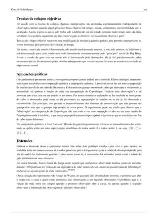 Gato de Schrödinger                                                                                                       48


    Teorias de colapso objetivas
    De acordo com as teorias de colapso objetivo, superposições são destruídas espontaneamente (independente de
    observação externa) quando algum princípio físico objetivo (de tempo, massa, temperatura, irreversibilidade etc) é
    alcançado. Assim, espera-se que o gato tenha sido estabelecido em um estado definido muito tempo antes da caixa
    ser aberto. Isso poderia vagamente ser dito como "o gato se observa", ou "o ambiente observa o gato".
    Teorias do colapso objetivo requerem uma modificação da mecânica quântica padrão, para permitir superposições de
    serem destruídas pelo processo de evolução no tempo.
    Em teoria, como cada estado é determinado pelo estado imediatamente anterior, e este pelo anterior, ad infinitum, a
    pré-determinação para cada estado teria sido determinada instantaneamente pelo "princípio" inicial do Big Bang.
    Assim o estado do gato vivo ou morto não é determinada pelo observador, ele já foi pré-determinado pelos
    momentos iniciais do universo e pelos estados subsequentes que sucessivamente levaram ao estado referenciado no
    experimento mental.


    Aplicações práticas
    O experimento é puramente teórico, e o esquema proposto jamais poderá ser construído. Efeitos análogos, entretanto,
    tem algum uso prático em computação quântica e criptografia quântica. É possível enviar luz em uma superposição
    de estados através de um cabo de fibra óptica. Colocando um grampo no meio do cabo que intercepta e retransmite, a
    transmissão irá quebrar a função de onda (na interpretação de Copenhague, "realizar uma observação") e irá
    provocar que a luz caia em um estado ou em outro. Por testes estatísticos realizados na luz recebida na outra ponta
    do cabo, o observador pode saber se ele permanece na superposição de estados ou se ele já foi observado e
    retransmitido. Em princípio, isso permite o desenvolvimento dos sistemas de comunicação que não possam ser
    grampeados sem que o grampo seja notado na outra ponta. O experimento pode ser citado para ilustrar que a
    "observação" na interpretação de Copenhague não tem nada a ver com percepção (a não ser em uma versão do
    Panpsiquismo onde é verdade), e que um grampo perfeitamente imperceptível irá provocar que as estatísticas no fim
    do cabo sejam diferentes.
    Em computação quântica, a frase "cat state" (Estado do gato) frequentemente refere-se ao emaranhamento dos qubits
    onde os qubits estão em uma superposição simultânea de todos sendo 0 e todos sendo 1, ou seja,                +
             .


    Extensões
    Embora a discussão desse experimento mental fala sobre dois possíveis estados (gato vivo e gato morto), na
    realidade teria um número enorme de estados possíveis, pois a temperatura e grau e estado de decomposição do gato
    iria depender em exatamente quando e como, assim como se, o mecanismo foi acionado, assim como o estado do
    gato imediatamente antes da morte.
    Em outra extensão, físicos foram tão longe como sugerir que astrônomos observando matéria escura no universo
    durante 1998 poderiam ter "reduzido sua expectativa de vida" através de um cenário de pseudo-Gato de Schrödinger,
    embora esse seja um ponto de vista controverso.[9] [10]
    Outra variação do experimento é do Amigo de Wigner, no qual tem dois observadores externos, o primeiro que abre
    e inspeciona a caixa e quem então comunica suas observações a um segundo observador. O problema aqui é, a
    função de onda entra em colapso quando o primeiro observador abre a caixa, ou apenas quando o segundo
    observador é informado das observações do primeiro observador?
 
