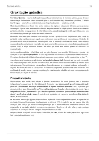 Gravitação quântica                                                                                                       50



    Gravitação quântica
    Gravidade Quântica é o campo da física teórica que busca unificar a teoria da mecânica quântica, a qual descreve
    três das forças fundamentais, com a relatividade geral, a teoria da quarta força fundamental: gravidade. O desafio
    final de alguns é um arcabouço unificado de todas as forças fundamentais — uma teoria do tudo.
    Muito da dificuldade em se fundir estas teorias origina-se das hipóteses radicalmente diferentes que estas teorias
    utilizam para explicar como nosso universo funciona. Enquanto a teoria de campo quântico baseia-se em campo de
    partículas embutidas no espaço-tempo da relatividade restrita, a relatividade geral modela a gravidade como uma
    curvatura no espaço-tempo que afeta o movimento das massas.
    O caminho mais óbvio para combinar estas duas (que é tratar a gravidade como simplesmente outro campo de
    partícula) conduz rapidamente para aquilo que conhecemos como problema da renormalização. Partículas de
    gravidade devem atrair-se mutuamente, somando juntas todas as interações, resultando em muitos valores infinitos
    os quais não podem ser facilmente cancelados sem ajuste sensível. Isto contrasta com a eletrodinâmica quântica onde
    algumas vezes se atinge resultados infinitos, mas estes, por serem bem poucos, podem ser removidos via
    renormalização.
    Ambas, mecânica quântica e relatividade geral tem sido altamente bem sucedidas. Infelizmente, a energia e as
    condições na qual a gravitação quântica se torna importante são inacessíveis aos experimentos laboratoriais atuais.
    O resultado disto é que não há dados observacionais que possam prover qualquer auxílio para combinar as duas [1] .
    A abordagem geral tomada na geração de uma teoria quântica da gravidade é assumir que o a teoria em questão
    será simples e elegante e então procurar nas teorias atuais por simetrias e dicas de como combiná-las em uma teoria
    mais abrangente. Um problema com esta abordagem é que não sabemos se a resultante será uma teoria simples e
    elegante. No entanto, tal teoria se faz necessária no sentido de compreender problemas onde estão envolvidas uma
    combinação de grandes massas e energias com dimensões espaciais muito reduzidas, tais como o comportamento de
    buracos negros, e a origem do universo.


    Perspectiva histórica
    Historicamente, tem havido duas reações à aparente inconsistência da teoria quântica com a necessária
    independência-básica da teoria da relatividade geral. A primeira é que a interpretação geométrica da relatividade
    geral não é fundamental, mas surge qualitativamente de alguma teoria mais primordial. Isto é explicitado, por
    exemplo, no livro-texto clássico de Steven Weinberg Gravitation and Cosmology. Um ponto de vista oposto é que a
    independencia-fundo é fundamental, e que a mecânica quântica necessita ser generalizada por parâmetros onde
    não foi especificado, a priori, o tempo. O ponto de vista geométrico está exposto no texto clássico Gravitation, de
    Misner, Wheeler e Thorne.
    Os dois livros, editados por gigantes da física teórica, expressam visões completamente opostas do significado da
    gravitação. Foram publicados quase simultaneamente no inicio de 1970. A razão foi que um impasse tinha sido
    alcançado, uma situação que levou Richard Feynman (que por si mesmo tinha feito importantes tentativas para
    compreender a gravitação quântica) a escrever, em desespero, "Lembre-me de não voltar a mais nenhuma
    conferência de gravitação" em uma carta para sua esposa no inicio de 1960.
    Progressos foram alcançados nas duas frentes, conduzindo, em 2004, à teoria das cordas por um lado, e por outro
    lado à gravitação quântica em loop.
 