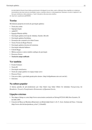 Gravitação quântica                                                                                                                                     52

        da relatividade de Einstein foram obtidos posteriormente à divulgação de suas ideias, sendo a elaboração destas impelidas em verdade por
        inconsistências entre duas teorias já consolidades à epoca, a mecânica clássica e o eletromagnetismo. Entretanto a ressalva é implacável: sem
        fatos que corroborem as ideias propostas, a "teoria" não pode ser dita uma teoira científica.
    [2] http:/ / arxiv. org/ abs/ astro-ph/ 0506506



    Teorias
    Há inúmeras propostas de teoria de gravitação quântica:
    •   Teoria das cordas
    •   Supergravitação
    •   AdS/CFT
    •   Equação Wheeler-deWitt
    •   Gravitação quântica de Loop de Ashtekar, Smolin e Rovelli
    •   Gravitação quântica Euclidiana
    •   Geometria não comutativa de Alain Connes
    •   Teoria Twistor de Roger Penrose
    •   Gravitação quântica discreta de Lorentzian
    •   Gravitação induzida Sakharov
    •   Calculo Regge
    •   Métrica acústica e outros modelos análogos de gravitação
    •   Processos Físicos
    •   Teoria do campo unificado


    Ver também
    •   Evento Centauro
    •   Teoria-M
    •   Gravitação semiclassica
    •   Teoria de campo quântico no espaço tempo curvo
    •   Processo Físico
    •   Uma nova idéia, a gravidade gerada pelos átomos. (http://rolfguthmann.sites.uol.com.br/)
    •   Grávitons


    Na cultura popular
    A famosa parodia do pós-modernismo por Alan Sokal (veja Sokal Affair) foi intitulada Transgressing the
    Boundaries: Toward a Transformative Hermeneutics of Quantum Gravity.


    Ligações externas
    • The shape of things to come (http://www.newscientist.com/article.ns?id=mg18725101.800) New Scientist, 30
      de Julho 2005
    • Conceito de Massa na Mecânica Relacional e na Relatividade Geral- A. K. T. Assis- Instituto de Física - Unicamp
      (http://www.ufrn.br/sites/producao_ct/sec7_10.html|O)
 