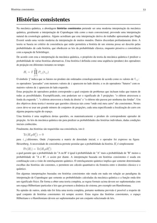Histórias consistentes                                                                                                       53



     Histórias consistentes
     Na mecânica quântica, a abordagem histórias consistentes pretende ser uma moderna interpretação da mecânica
     quântica, geralmente a interpretação de Copenhague tida como a mais convencional, provendo uma interpretação
     natural da cosmologia quântica. Alguns acreditam que esta interpretação deriva do trabalho apresentado por Hugh
     Everett sendo uma versão moderna da interpretação de muitos mundos. Outros discordam profundamente disto. A
     teoria se baseia no critério de consistência que então permitiria a história de um sistema possa ser descrito pelas
     probabilidades de cada história, que obedecem as leis da probabilidade clássica, enquanto preserva a consistência
     com a equação de Schrödinger.
     De acordo com esta a interpretação da mecânica quântica, o propósito da teoria da mecânica quântica é predizer a
     probabilidade de várias histórias alternativas. Uma história é definida como uma seqüência (produto) dos operadores
     de projeção em diferentes instantes no tempo:




     O símbolo     indica que os fatores no produto são ordenados cronologicamente de acordo como os valores de         :
     os operadores "passados" com menores valores de        aparecem no lado direito, e os do operadores "futuros" com os
     maiores valores de aparecem do lado esquerdo.
     Estas projeções de operadores podem corresponder a qual conjunto de problemas que incluam todas que tratem de
     todas as possibilidades. Exemplificando, este poderiam ser o significado de 3 projeções: "o elétron atravessou a
     fenda da esquerda ", "o elétron atravessou a fenda da direita" e "o elétron não passou por nenhuma das fendas". Um
     dos objetivos desta teoria é mostrar que questões clássicas tais como “onde está meu carro” são consistentes. Nestes
     casos deve-se usar um grande número de conjuntos de projeções, cada uma especificando a localização do carro em
     alguma pequena região do espaço.
     Uma história é uma seqüência destas questões, ou matematicamente o produto do correspondente operador de
     projeção. As leis da mecânica quântica são para predizer as probabilidades das histórias individuais, dadas condições
     iniciais conhecidas.
     Finalmente, das histórias são requeiridas sua consistência, isto é:


     para      diferentes. Onde      representa a matriz de densidade inicial, e o operador foi expresso na figura
     Heisenberg. A necessidade de consistência permite postular que a probabilidade da história     é simplesmente


     a qual garante que a probabilidade do "A ou B" é igual à probabilidade de "A" mais a probabilidade de "B" menos a
     probabilidade de "A e B", e assim por diante. A interpretação baseada em histórias consistentes é usada em
     combinação com a visão do entrelaçamento quântico. O entrelaçamento quântico implica que somente determinadas
     escolhas das histórias são coerentes, e permitem um cálculo quantitativo da fronteira entre o domínio clássico e o
     quântico.
     Em algumas interpretações baseadas em histórias consistentes não muda em nada em relação ao paradigma da
     interpretação de Copenhague que somente as probabilidades calculadas da mecânica quântica e a função onda têm
     um significado físico. De forma a obter uma teoria completa, as regras formais acima devem ser suplementadas com
     um espaço Hilbertiano particular e leis que governem a dinâmica do sistema, pro exemplo um Hamiltoniana.
     Na opinião de outros, ainda não foi feita uma teoria completa, portanto nenhuma previsão é possível a respeito de
     qual conjunto de histórias consistentes irá sempre ocorrer. Estas regras das histórias consistentes, o espaço
     Hilbertiano e o Hamiltoniano devem ser suplementados por um conjunto selecionado de leis.
 