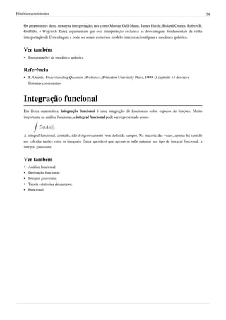 Histórias consistentes                                                                                                     54


     Os propositores desta moderna interpretação, tais como Murray Gell-Mann, James Hartle, Roland Omnes, Robert B.
     Griffiths, e Wojciech Zurek argumentam que esta interpretação esclarece as desvantagens fundamentais da velha
     interpretação de Copenhague, e pode ser usado como um modelo interpretacional para a mecânica quântica.


     Ver também
     • Interpretações da mecânica quântica


     Referência
     • R. Omnès, Understanding Quantum Mechanics, Princeton University Press, 1999. O capítulo 13 descreve
       histórias consistentes.



     Integração funcional
     Em física matemática, integração funcional é uma integração de funcionais sobre espaços de funções. Muito
     importante na análise funcional, a integral funcional pode ser representada como:

                         .

     A integral funcional, contudo, não é rigorosamente bem definida sempre. Na maioria das vezes, apenas há sentido
     em calcular razões entre as integrais. Outra questão é que apenas se sabe calcular um tipo de integral funcional: a
     integral gaussiana.


     Ver também
     •   Análise funcional;
     •   Derivação funcional;
     •   Integral gaussiana;
     •   Teoria estatística de campos;
     •   Funcional.
 