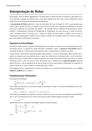 Interpretação de Bohm                                                                                                   55



    Interpretação de Bohm
    David Bohm, aluno de Robert Oppenheimer e contemporâneo de Albert Einstein em Princeton, após publicar seu
    Teoria Quântica, elogiado por Einstein como a mais clara explicação que lera sobre o tema, reinterpretou a física
    quântica de forma divergente da Interpretação de Copenhagen.
    A interpretação de Bohm generaliza a teoria da onda piloto de Louis de Broglie de 1927, a qual apresenta que
    ambos: onda e partícula são reais. A função de onda evolui de acordo com a equação de Schrödinger e de algum
    modo 'guia' a partícula. Isto assumindo um simples, e não dividido universo (diferente da interpretação de muitos
    mundos) e é deterministica (diferente da interpretação de Copenhague). Isto quer dizer que o estado do universo
    evolui suavemente através do tempo, sem o colapso da função de onda quando a medição ocorre, como na
    interpretação de Copenhague. Contudo, deve-se assumir a existência de um grande número de variáveis ocultas, as
    quais nunca podem ser diretamente mensuradas.


    Equação de Schroedinger
    Inicialmente, Bohm dividiu a equação de Schroedinger em duas partes. A primeira era uma recapitulação da física
    newtoniana clássica, e a segunda um campo informativo semelhante a ondas. A equação de Schroedinger define o
    movimento do elétron, e indica respostas para questões sobre o comportamento e a natureza do elétron.
    Contrariamente a Niels Bohr (complementaridade onda-partícula) e à escola de Copenhagen, Bohm postulou que o
    elétron se comporta como uma partícula clássica comum, mas tendo acesso à informação sobre o resto do universo.
    Bohm denominou o segundo termo de potencial quântico, um campo informativo funcional que fornece ao elétron
    informações sobre o resto do universo físico. Demonstrou que a influência desse potencial quântico dependia
    apenas da forma, e não da magnitude desse tipo de função de onda, sendo portanto, independente da separação no
    espaço: todo ponto no espaço contribui com informação para o elétron.
    Esta explicação para o comportamento do elétron tem relação com o conceito de holomovimento e com as ordens
    implícita e explícita que o compõem.


    Fundamentação Matemática
    Na equação de Schrödinger

                                                            ,

    onde a função de onda ψ(r,t) é uma função complexa da posição r e tempo t, a densidade probabilidade ρ(r,t) é uma
    função real definida por
                                                                 .
    Sem perda de generalidade, nos podemos expressar a função de onda ψ em termos da dendisdade de probabilidade
    real ρ = |ψ|2 e uma função de fase da variável real S que são ambas também funções de posição e tempo

                         .
    Quando fazemos isto, a equação de Schrödinger separa-se em duas equações,




    com
 