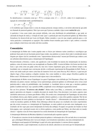 Interpretação de Bohm                                                                                                      56



                                                                                   .

    Se identificarmos o momento como                e a energia como                     , então (1) é simplesmente a
    equação de continuidade tendo a probabilidade de

                                     ,

    e (2) estabelece que energia total é a soma da energia potencial, energia cinética, e um termo adicional Q, que pode
    ser chamado de potencial quântico. Não é por acaso que S possua a unidade e típico nome variável de ação.
    A partícula é vista como tendo uma posição definida, com uma distribuição de probabilidade ρ que pode ser
    calculada da função de onda ψ. A função de onda "guia" a partícula por meio do potencial quântico Q. Muito deste
    formalismo foi desenvolvido por Louis de Broglie, Bohm estendeu o caso de uma simples partícula para a o de
    várias partículas e reinterpretou as equações. Elas também foram estendias para incluir o spin, embora a extensão
    para condições relativísticas não tenha sido bem sucedida.


    Comentários
    A interpretação de Bohm não é muito popular entre os físicos por inúmeras razões cientificas e sociológicas que
    poderiam fazer parte de um fascinante porem longo estudo, mas podemos ao menos dizer onde é considerada menos
    elegante por alguns (ela foi considerada como "superestrutura desnecessária" mesmo por Einstein que sonhava com
    um substituto deterministico para a interpretação de Copenhague).
    Presumivelmente a Einstein, e outros, não agradavam a não localidade da maioria das interpretações da mecânica
    quântica, como ele tentou mostrar sua incompletude no Paradoxo EPR. A teoria de Bohm é de forma inevitável não
    local, o que conta como um golpe contra ela; mas isto é menos importante agora, pois nos últimos tempos a não
    localidade vem se tornando mais convincente devido a verificação experimental da Desigualdade de Bell. Porém, a
    teoria vem sendo usado por outros como base de inumeros livros tais como Dancing Wu-li Masters, o qual tem por
    objetivo ligar a física moderna a religiões orientais. Isto, como também os vários amigos filosóficos padrões de
    Bohm como J. Krishnamurti, devem ter levado alguns mais a desconsiderá-la.
    A interpretação de Bohm versus Copenhague (ou quase Copenhague como definida por Von Neumann e Dirac) são
    diferentes em pontos cruciais: ontologia versus epistemologia; potencial quântico ou informação ativa versus usual
    partícula-onda e ondas de probabilidades; não localidade vs. localidade (deve-se notar que a mecânica quântica
    padrão é também não local, veja o paradoxo EPR); completude versus abordagem segmentária normal.
    Em seu livro póstumo "O universo não dividido", Bohm tinha (com Hiley, e, certamente, em inúmeros outros
    papers) apresentou um elegante e completa descrição do mundo físico. Esta descrição é em muitos aspectos mais
    satisfatória antecessora, ao menos para Bohm e Hiley. De acordo com a interpretação de Copenhague, há uma esfera
    de realidade clássica, para objetos grandes e grandes números quânticos, e uma esfera quântica separada. Não há um
    único fragmento da teoria quântica na descrição do "mundo clássico" – diferentemente da situação encontrada na
    versão da mecânica quântica de Bohm. Estas diferenças afetam tão pouco nos resultados dos testes experimentais
    que não existes consenso se a interpretação de Copenhague, ou outra, poderá ser provada como inadequada; ou os
    resultados são tão vagos para serem interpretados de forma não ambígua. Os papers em questão são listados no final
    desta pagina, cujo o principal assunto são os efeitos quânticos, como predito por Bohm, são observados no mundo
    clássico – algumas vezes de forma impensável na versão dominante da interpretação de Copenhague.
    A interpretação Bohmiana da Mecânica Quântica é caracterizada pela seguintes aspectos:
    • É baseada nos conceitos da não localidade potencial quântico e informação ativa. Por um lado deve-se mencionar
      que a abordagem Bohmiana não é nova em relação a seu formalismo matemático, mas uma reinterpretarão da
      abordagem usual equação de Schrödinger (a qual sob certas aproximações é a mesma clássica equação
      Hamilton-Jacobi), a qual simplesmente, no processo de cálculo, adicionou-se um termo que foi interpretado por
 
