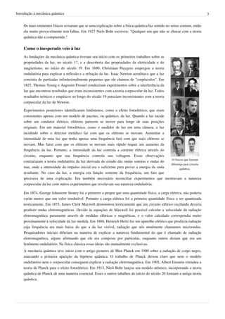 Introdução à mecânica quântica                                                                                           3


    Os mais eminentes físicos avisaram que se uma explicação sobre a física quântica faz sentido no senso comum, então
    ela muito provavelmente tem falhas. Em 1927 Niels Bohr escreveu: "Qualquer um que não se chocar com a teoria
    quântica não a compreende."


    Como o inesperado veio à luz
    As fundações da mecânica quântica tiveram seu início com os primeiros trabalhos sobre as
    propriedades da luz, no século 17, e a descoberta das propriedades da eletricidade e do
    magnetismo, no início do século 19. Em 1690, Christiaan Huygens empregou a teoria
    ondulatória para explicar a reflexão e a refração da luz. Isaac Newton acreditava que a luz
    consistia de partículas infinitesimalmente pequenas que ele chamou de "corpúsculos". Em
    1827, Thomas Young e Augustin Fresnel conduziram experimentos sobre a interferência da
    luz que encontrou resultados que eram inconsistentes com a teoria corpuscular da luz. Todos
    resultados teóricos e empíricos ao longo do século 19 pareciam inconsistentes com a teoria
    corpuscular da luz de Newton.

    Experimentos posteriores identificaram fenômenos, como o efeito fotoelétrico, que eram
    consistentes apenas com um modelo de pacotes, ou quântico, da luz. Quando a luz incide
    sobre um condutor elétrico, elétrons parecem se mover para longe de suas posições
    originais. Em um material fotoelétrico, como o medidor de luz em uma câmera, a luz
    incidindo sobre o detector metálico faz com que os elétrons se movam. Aumentar a
    intensidade de uma luz que tenha apenas uma frequência fará com que mais elétrons se
    movam. Mas fazer com que os elétrons se movam mais rápido requer um aumento da
    frequência da luz. Portanto, a intensidade da luz controla a corrente elétrica através do
    circuito, enquanto que sua frequência controla sua voltagem. Essas observações
                                                                                              10 físicos que fizeram
    contrariaram a teoria ondulatória da luz derivada do estudo das ondas sonoras e ondas do
                                                                                              diferença para a teoria
    mar, onde a intensidade do impulso inicial era o suficiente para prever a energia da onda        quântica.
    resultante. No caso da luz, a energia era função somente da frequência, um fato que
    precisava de uma explicação. Era também necessário reconciliar experimentos que mostravam a natureza
    corpuscular da luz com outros experimentos que revelavam sua natureza ondulatória.

    Em 1874, George Johnstone Stoney foi o primeiro a propor que uma quantidade física, a carga elétrica, não poderia
    variar menos que um valor irredutível. Portanto a carga elétrica foi a primeira quantidade física a ser quantizada
    teoricamente. Em 1873, James Clerk Maxwell demonstrou teoricamente que um circuito elétrico oscilando deveria
    produzir ondas eletromagnéticas. Devido às equações de Maxwell foi possível calcular a velocidade da radiação
    eletromagnética puramente através de medidas elétricas e magnéticas, e o valor calculado correspondia muito
    proximamente à velocidade da luz medida. Em 1888, Heinrich Hertz fez um aparelho elétrico que produzia radiação
    cuja frequência era mais baixa do que a da luz visível, radiação que nós atualmente chamamos microondas.
    Pesquisadores iniciais diferiam na maneira de explicar a natureza fundamental do que é chamado de radiação
    eletromagnética, alguns afirmando que ele era composta por partículas, enquanto outros diziam que era um
    fenômeno ondulatório. Na física clássica essas ideias são mutualmente exclusivas.
    A mecância quântica teve início com o artigo pioneiro de Max Planck em 1900 sobre a radiação de corpo negro,
    marcando a primeira aparição da hipótese quântica. O trabalho de Planck deixou claro que nem o modelo
    ondulatório nem o corpuscular conseguem explicar a radiação eletromagnética. Em 1905, Albert Einstein estendeu a
    teoria de Planck para o efeito fotoelétrico. Em 1913, Niels Bohr lançou seu modelo atômico, incorporando a teoria
    quântica de Planck de uma maneira essencial. Esses e outros tabalhos do início do século 20 formam a antiga teoria
    quântica.
 
