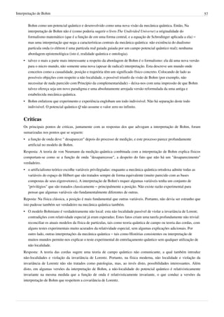 Interpretação de Bohm                                                                                                       57


       Bohm como um potencial quântico e desenvolvido como uma nova visão da mecânica quântica. Então, Na
       interpretação de Bohm não é (como poderia sugerir o livro The Undivided Universe) a originalidade do
       formalismo matemático (que é a função de em uma forma central, e a equação de Schrodinger aplicada a ela) –
       mas uma interpretação que nega a características centrais da mecânica quântica: não existência do dualismo
       partícula onda (o elétron é uma partícula real guiada guiada por um campo potencial quântico real); nenhuma
       abordagem epistemológica (isto é, realidade quântica e ontologia).
    • talvez o mais a parte mais interessante a respeito da abordagem de Bohm é o formalismo: ela dá uma nova versão
      para o micro mundo, não somente uma nova (apesar de radical) interpretação. Esta descreve um mundo onde
      conceitos como a casualidade, posição e trajetória têm um significado físico concreto. Colocando de lado as
      possíveis objeções com respeito a não localidade, o possível triunfo da visão de Bohm (por exemplo, não
      necessitar de nada parecido com Princípio da complementaridade) - deixa-nos com uma impressão de que Bohm
      talvez ofereça seja um novo paradigma e uma absolutamente arrojada versão reformulada da uma antiga e
      estabelecida mecânica quântica.
    • Bohm enfatizou que experimento e experiência englobam um todo indivisível. Não há separação deste todo
      indivisível. O potencial quântico Q não assume o valor zero no infinito.


    Criticas
    Os principais pontos de criticas, juntamente com as respostas dos que advogam a interpretação de Bohm, foram
    sumarizadas nos pontos que se seguem:
    • a função de onda deve " desaparecer" depois do processo de medição, e este processo parece profundamente
      artificial no modelo de Bohm.
    Resposta: A teoria de von Neumann da medição quântica combinada com a interpretação de Bohm explica físicos
    comportam-se como se a função de onda "desaparecesse", a despeito do fato que não há um "desaparecimento"
    verdadeiro.
    • o artificialismo teórico escolhe variáveis privilegiadas: enquanto a mecânica quântica ortodoxa admite todas as
      variáveis do espaço de Hilbert que são tratados sempre de forma equivalente (muito parecido com as bases
      compostas de seus eigenvetores), A interpretação de Bohm's requer algumas variáveis tenha um conjunto de
      "privilégios" que são tratados classicamente – principalmente a posição. Não existe razão experimental para
      pensar que algumas variáveis são fundamentalmente diferentes de outras.
    Reposta: Na física clássica, a posição é mais fundamental que outras variáveis. Portanto, não devia ser estranho que
    isto pudesse também ser verdadeiro na mecânica quântica também.
    • O modelo Bohmiano é verdadeiramente não local: esta não localidade passível de violar a invariância de Lorent;
      contradições com relatividade especial já eram esperadas; Estes fatos criam uma tarefa profundamente não trivial:
      reconciliar os atuais modelos da física de partículas, tais como teoria quântica de campo ou teoria das cordas, com
      alguns testes experimentais muito acurados da relatividade especial, sem algumas explicações adicionais. Por
      outro lado, outras interpretações da mecânica quântica – tais como Histórias consistentes ou interpretação de
      muitos mundos permite-nos explicar o teste experimental do entrelaçamento quântico sem qualquer utilização de
      não localidade.
    Resposta: A teoria das cordas sugere uma teoria de campo quântico não comunicante, a qual também introduz
    não-localidades e violação da invariância de Lorentz. Portanto, na física moderna, não localidade e violação da
    invariância de Lorentz não são tratados como patologias, mas, ao invés disto, possibilidades interessantes. Além
    disto, em algumas versões da interpretação de Bohm, a não-localidade do potencial quântico é relativisticamente
    invariante na mesma medida que a função de onda é relativisticamente invariante, o que conduz a versões da
    interpretação de Bohm que respeitem a covariância de Lorentz.
 