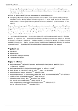 Interpretação de Bohm                                                                                                      58


    • A interpretação Bohmiana tem problemas sutis para incorporar o spin e outros conceitos da física quântica: os
      eigenvalores do spin são discretos, e alem disto contradiz a invariância rotacional ao menos que uma interpretação
      probabilística seja aceita
    Resposta: Há variantes da interpretação de Bohm na qual este problema não aparece.
    • A interpretação Bohmiana também parece incompatível com as modernas visões a respeito entrelaçamento que
      permite-nos calcular a "barreira" entre o "micro-mundo quântico" e o "macro-mundo clássico"; de acordo com o
      entrelaçamento, as variáveis que exibem comportamento clássico são determinadas dinamicamente, não por uma
      suposição.
    Resposta: Quando a interpretação de Bohm e tratada juntamente com a teoria de von Neumann da medição quântica,
    nenhuma incompatibilidade com as visões a respeito do entrelaçamento permanecem. Pelo contrario, a interpretação
    de Bohm deve ser vista como uma complemento da teoria do entrelaçamento, porque ela prove respostas para
    questões que o entrelaçamento por si só não pode responder: Qual o motivo que leva o sistema a ser conduzido a um
    simples e definido valor da variável observada?
    • a interpretação de Bohm não leva a novas predições mesuráveis, então isto não e realmente uma teoria cientifica.
    Resposta: No domínio nos quais a interpretação convencional da mecânica quântica não são ambíguos, as predições
    da interpretação de Bohm são idênticos a aqueles da interpretação convencional. Porem, no domínio no qual a
    interpretação convencional é ambígua, tais como a questão do tempo observador e posição-observador em mecânica
    quântica relativística, a interpretação de Bohm conduz a predições mensuráveis novas e não ambíguas.


    Veja também
    •   David Bohm
    •   Holomovimento
    •   Interpretações da mecânica quântica
    •   Colapso da função de onda


    Ligações externas
    • Bohmian Mechanics [1] - a persuasive defense of Bohm's interpretation by Sheldon Goldstein, Stanford
      Encyclopedia of Philosophy
    • Bohmian Mechanics at the University of Innsbruck Institute for Theoretical Physics [2]
    • A new theory of the relationship of mind and matter [3] - an article by David Bohm
    • A Bohmian view on quantum decoherence [4] - quant-ph/0310096
    • A Bohmian Interpretation for Noncommutative Scalar Field Theory and Quantum Mechanics [5] - hep-th/0304105
    • Dynamical Origin of Quantum Probabilities [6] - quant-ph/0403034
    • Bohmian mechanics is a "lost cause" [7] according to R. F. Streater
    • Why isn't every physicist a Bohmian? [8] - quant-ph/0412119
    • Relativistic quantum mechanics and the Bohmian interpretation [9] - quant-ph/0406173
    • A survey of Bohmian Mechanics [10]- quant-ph/9504010
 