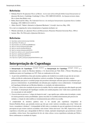Interpretação de Bohm                                                                                                       59


    Referências
    • Holland, Peter R. The Quantum Theory of Motion : An Account of the de Broglie-Bohm Causal Interpretation of
      Quantum Mechanics. Cambridge: Cambridge U. Press, 1993. ISBN 0521485436 . An Amazon reviewer claims
      this is clearer than Bohm's own:
    • Bohm, David and B.J. Hiley. The Undivided Universe: An ontological interpretation of quantum theory. London:
      Routledge, 1993. ISBN 0-415-12185-X.
    • Albert, David Z. "Bohm's Alternative to Quantum Mechanics", Scientific American, May, 1994.
    For a start on comparing the various interpretations of quantum mechanics see
    • Wheeler and Zurek, ed., Quantum Theory and Measurement, Princeton: Princeton University Press, 1984 or
    • Jammer, Max. The Philosophy of Quantum Mechanics.


    Referências
    [1]   http:/ / plato. stanford. edu/ entries/ qm-bohm/ #qr
    [2]   http:/ / bohm-c705. uibk. ac. at/
    [3]   http:/ / members. aol. com/ Mszlazak/ BOHM. html
    [4]   http:/ / xxx. lanl. gov/ abs/ quant-ph/ 0310096
    [5]   http:/ / xxx. lanl. gov/ abs/ hep-th/ 0304105
    [6] http:/ / xxx. lanl. gov/ abs/ quant-ph/ 0403034
    [7] http:/ / www. mth. kcl. ac. uk/ ~streater/ lostcauses. html#XI
    [8] http:/ / arxiv. org/ abs/ quant-ph/ 0412119
    [9] http:/ / arxiv. org/ abs/ quant-ph/ 0406173
    [10] http:/ / arxiv. org/ PS_cache/ quant-ph/ pdf/ 9504/ 9504010v1. pdf




    Interpretação de Copenhaga
    A Interpretação de Copenhague (português brasileiro) ou Interpretação de Copenhaga (português europeu) é a
    interpretação mais comum da Mecânica Quântica e foi desenvolvida por Niels Bohr e Werner Heisenberg que
    trabalhavam juntos em Copenhague em 1927. Pode ser condensada em três teses:
    1. As previsões probabilísticas feitas pela mecânica quântica são irredutíveis no sentido em que não são um mero
       reflexo da falta de conhecimento de hipotéticas variáveis escondidas. No lançamento de dados, usamos
       probabilidades para prever o resultado porque não possuímos informação suficiente apesar de acreditarmos que o
       processo é determinístico. As probabilidades são utilizadas para completar o nosso conhecimento. A interpretação
       de Copenhague defende que em Mecânica Quântica, os resultados são indeterminísticos.
    2. A Física é a ciência dos resultados de processos de medida. Não faz sentido especular para além daquilo que pode
       ser medido. A interpretação de Copenhague considera sem sentido perguntas como "onde estava a partícula antes
       de a sua posição ter sido medida?".
    3. O ato de observar provoca o "colapso da função de onda", o que significa que, embora antes da medição o estado
       do sistema permitisse muitas possibilidades, apenas uma delas foi escolhida aleatoriamente pelo processo de
       medição, e a função de onda modifica-se instantaneamente para refletir essa escolha.
    A complexidade da mecânica quântica (tese 1) foi atacada pela experiência (imaginária) de
    Einstein-Podolsky-Rosen, que pretendia mostrar que têm que existir variáveis escondidas para evitar "efeitos não
    locais e instantâneos à distância". A desigualdade de Bell sobre os resultados de uma tal experiência foi derivada do
    pressuposto de que existem variáveis escondidas e não existem "efeitos não-locais". Em 1982, Aspect levou a cabo a
    experiência e descobriu que a desigualdade de Bell era violada, rejeitando interpretações que postulavam variáveis
    escondidas e efeitos locais. Esta experiência foi alvo de várias críticas e novas experiências realizadas por Weihs e
    Rowe confirmaram os resultados de Aspect.
 