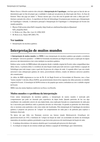 Interpretação de Copenhaga                                                                                                 60


    Muitos físicos e filósofos notáveis têm criticado a Interpretação de Copenhague, com base quer no fato de não ser
    determinista quer no fato de propor que a realidade é criada por um processo de observação não físico. As frase de
    Einstein "Deus não joga aos dados" e "Pensas mesmo que a Lua não está lá quando não estás a olhar para ela?"
    ilustram a posição dos críticos. A experiência do Gato de Schroedinger foi proposta para mostrar que a Interpretação
    de Copenhague é absurda. A alternativa principal à Interpretação de Copenhague é a Interpretação de Everett dos
    mundos paralelos.
    • Physics FAQ section about Bell's inequality (http://math.ucr.edu/home/baez/physics/Quantum/
      bells_inequality.html)
    • G. Weihs et al., Phys. Rev. Lett. 81 (1998) 5039
    • M. Rowe et al., Nature 409 (2001) 791.


    Ver também
    • Interpretações da mecânica quântica



    Interpretação de muitos mundos
    A Interpretação de muitos mundos (ou IMM) é uma interpretação da mecânica quântica que propõe a existência
    de múltiplos "universos paralelos". A IMM foi formulada inicialmente por Hugh Everett para a explicação de alguns
    processos não determinísticos (tais como medição) na mecânica quântica.
    Embora varias versões de IMM tenham sido propostas desde o trabalho original de Everett, todas compartilham duas
    idéias chaves. A primeira delas é a existência de uma função estado para todo universo a qual obedece a equação de
    Schrödinger para todo tempo e para a qual não há processo de colapso da onda. A segunda idéia é que este estado
    universal é uma sobreposição quântica de vários, possivelmente infinitos, estados de idênticos universos paralelos
    não comunicantes.
    As idéias da IMM originaram-se na tese de Ph. D. de Hugh Everett na Universidade de Princeton, mas a frase
    “muitos mundos” é devida a Bryce DeWitt, que posteriormente desenvolveu algumas das idéias presentes no trabalho
    original de Everett. A formulação de DeWitt tornou-se tão popular que muitos confundem-na com o trabalho original
    de Everett.
    IMM é uma das muitas hipóteses multiverso na física e na filosofia.


    Muitos mundos e o problema da interpretação
    Como outras interpretações da mecânica quântica, a interpretação de muitos mundos é motivada pelo
    comportamento que pode ser ilustrado pela experiência da dupla fenda. Quando partículas de luz (ou algo
    semelhante) são conduzidos através de uma dupla-fenda, uma explicação baseada no comportamento de onda para
    luz é necessária para identificar onde as partículas deverão ser observadas. Já quando as partículas são observadas,
    elas se mostram como partículas e não como ondas não localizadas. Pela interpretação de Copenhageu da mecânica
    quântica é proposto um processo de "colapso" do comportamento de onda para o de partícula para explicar o
    fenômeno observado.
    Na época em que John von Neumann escreveu seu famoso tratado Mathematische Grundlagen der
    Quantenmechanik em 1932, o fenômeno do "colapso da função de onda" era acomodado em dentro da formulação
    matemática da mecânica quântica postulando-se que havia dois processos de transformação da função de onda:
    1. A mudança descontinua e de natureza aleatória que é ocasionada pelo processo de observação.
    2. A evolução no tempo de um sistema isolado que obedece a equação de Schrödinger, que é determinista.
 