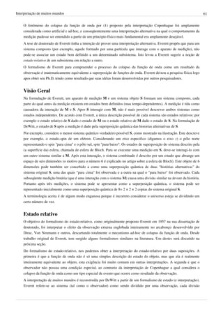 Interpretação de muitos mundos                                                                                              61


    O fenômeno do colapso da função de onda por (1) proposto pela interpretação Copenhague foi amplamente
    considerada como artificial e ad-hoc, e conseqüentemente uma interpretação alternativa na qual o comportamento da
    medição pudesse ser entendido a partir de um principio físico mais fundamental era amplamente desejável.
    A tese de doutorado de Everett tinha a intenção de prover uma interpretação alternativa. Everett propôs que para um
    sistema composto (por exemplo, aquele formado por uma partícula que interage com o aparato de medição), não
    pode-se associar um estado bem definido a um determinado subsistema. Isto levou a Everett sugerir a noção de
    estado relativo de um subsistema em relação a outro.
    O formalismo de Everett para compreender o processo do colapso da função de onda como um resultado da
    observação é matematicamente equivalente a superposição de funçōes de onda. Everett deixou a pesquisa física logo
    apos obter seu Ph.D, tendo como resultado que suas idéias foram desenvolvidas por outros pesquisadores.


    Visão Geral
    Na formulação de Everett, um aparato de medição M e um sistema objeto S formam um sistema composto, cada
    parte do qual antes da medição existem em estados bem definidos (mas tempo-dependentes). A medição é tida como
    causadora da interação de M e S. Apos S interagir com M, não é mais possível descrever ambos sistemas como
    estados independentes. De acordo com Everett, a única descrição possível de cada sistema são estados relativos: por
    exemplo o estado relativo de S dado o estado de M ou o estado relativo de M dado o estado de S. Na formulação de
    DeWitt, o estado de S após a medição é dado pela superposição quântica das historias alternativas de S.
    Por exemplo, considere o menor sistema quântico verdadeiro possível S, como mostrado na ilustração. Este descreve
    por exemplo, o estado-spin de um elétron. Considerando um eixo especifico (digamos o eixo z) o pólo norte
    representando o spin "para cima" e o pólo sul, spin "para baixo". Os estados de superposição do sistema descrito pela
    (a superfície da) esfera, chamada de esfera de Bloch. Para se executar uma medição em S, deve-se interagi-lo com
    um outro sistema similar a M. Após esta interação, o sistema combinado é descrito por um estado que abrange um
    espaço de seis dimensões (o motivo para o número 6 é explicado no artigo sobre a esfera de Bloch). Este objeto de 6
    dimensões pode também ser concebido a como uma superposição quântica de duas "histórias alternativas" do
    sistema original S, uma das quais "para cima" foi observada e a outra na qual o "para baixo" foi observado. Cada
    subseqüente medição binária (que é uma interação com o sistema M) causa uma divisão similar na árvore da história.
    Portanto após três medições, o sistema pode se apresentar como a superposição quântica, o sistema pode ser
    representado inicialmente como uma superposição quântica de 8= 2 × 2 × 2 copias do sistema original S.
    A terminologia aceita é de algum modo enganosa porque é incorreto considerar o universo esteja se dividindo um
    certo número de vez.


    Estado relativo
    O objetivo do formalismo do estado-relativo, como originalmente proposto Everett em 1957 na sua dissertação de
    doutorado, foi interpretar o efeito da observação externa englobada inteiramente no arcabouço desenvolvido por
    Dirac, Von Neumann e outros, descartando totalmente o mecanismo ad-hoc de colapso da função de onda. Desde
    trabalho original de Everett, tem surgido alguns formalismos similares na literatura. Um destes será discutido na
    próxima seção.
    Do formalismo do estado-relativo, nos podemos obter a interpretação do estado-relativo por duas suposições. A
    primeira é que a função de onda não é só uma simples descrição do estado do objeto, mas que ela é realmente
    inteiramente equivalente ao objeto, esta exigência foi muito comum em outras interpretações. A segunda e que o
    observador não possua uma condição especial, ao contrario da interpretação de Copenhague a qual considera o
    colapso da função de onda como um tipo especial de evento que ocorre como resultado da observação.
    A interpretação de muitos mundos é reconstruída por DeWitt a partir de um formalismo de estado (e interpretação).
    Everett refere-se ao sistema (tal como o observador) como sendo dividido por uma observação, cada divisão
 