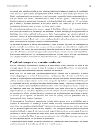 Interpretação de muitos mundos                                                                                            62


    corresponde a um resultado possível de se obter pela observação. Estas divisões geram uma árvore de possibilidade
    como mostrada no gráfico abaixo. Subseqüentemente DeWitt introduziu o termo "mundo" para descrever uma
    história completa da medição de um observador, a qual corresponde a um caminho iniciado na raiz daquela árvore.
    Note que "divisão" neste sentido, é dificilmente novo ou inédito na mecânica quântica. A idéia de um espaço de
    histórias completamente alternativas já foi usada pela teoria da probabilidade desde meados de 1930, por exemplo,
    para o modelo do movimento Browniano. A inovação no ponto de vista DeWitt's foi que as várias histórias
    completamente alternativas podem se sobrepor para formar um novo estado.
    No contexto da interpretação de muitos mundos, a equação de Schrödinger influência todos os instantes e lugares.
    Uma observação ou medição de um objeto por um observador é modelada pela aplicação da equação de onda de
    Schrödinger a todo sistema englobando o observador e o objeto. Uma conseqüência é que cada observação pode ser
    tida como a causadora de divisão da função universal de onda na superposição quântica de dois ou mais ramos não
    comunicantes, ou "mundos". Desde muitos eventos semelhantes de observação estão constantemente acontecendo,
    há um enorme número de simultâneos estados de existência simultâneos.
    Se um sistema é composto de dois ou mais subsistemas, o estado do sistema típico será uma superposição dos
    produtos dos estados dos subsistemas. Uma vez que os subsistemas interajam, seus estados não mais completamente
    independentes. Cada produto dos estados subsistema irão acabar envolvendo no decorrer do tempo o estada dos
    outros. Os subsistemas se tornaram entrelaçados e não será possível mais considerá-los como sendo independentes.
    O termo usado por Everett's para este entrelaçamento de subsistemas foi estado relativo, desde que cada subsistema
    deve ser agora considerado relativamente aos outros subsistemas como o qual ele tenha interagido.


    Propriedades comparativas e suporte experimental
    Uma das características a se salientar da interpretação de muitos mundos é que o observador não requer de uma
    construção especial (tal como o colapso da função de onda) para ser explicada. Muitos físicos, por outro lado, não
    gostam da implicação de haver infinitos universos alternativos não observáveis.
    Como desde 2002, não foram feitos experimentos práticos que para distinguir entre as interpretações de muitos
    mundos e Copenhague, e na ausência de dados amostrais, a escolha de uma delas é de caráter pessoal. Porem, uma
    das áreas de pesquisa e planejar experimentos os quais possam distinguir entre as várias interpretações da mecânica
    quântica, embora exista algum ceticismo se esta é mesmo uma questão importante a ser respondida. Realmente, pode
    ser argumentado que há uma equivalência matemática entre Copenhague (quando é expressa, por exemplo, como um
    conjunto de algoritmos para manipulação densidade de estado) e muitos mundos (o qual da as mesmas respostas das
    de Copenhague usando uma visão matemática mais elaborada) o que parece mostrar que esta empreitada seja
    impossível. Porem, esta equivalência algorítmica não deve ser verdadeira em escala cosmológica. Foi proposto que
    em um mundo com infinitos universos alternativos, os universos que se colapsam existem por um tempo menor que
    os universos que se expandem, este fenômeno pode causar um diferença detectável probabilidade entre as
    interpretações de muitos mundos e Copenhague.
    Na interpretação de Copenhague, a matemática da mecânica quântica permite prever a probabilidades para a
    ocorrência de vários eventos. Na interpretação de muitos mundos, todos estes eventos ocorrem simultaneamente. O
    que se obtem por estes cálculos de probabilidade? E porque nos devemos observar, em nossa história, que eventos
    com alta probabilidade parecem ocorrer com mais freqüência? Uma das respostas para esta questão é dizer que há
    medição probabilidade no espaço de todos universos, onde um possível universo é uma arvore completa do universo
    de ramificação. Isto é o que realmente este calculo produz. Então nos deveríamos esperar encontrar-nos mesmo em
    um universo com alta probabilidade do que em um de relativamente baixa probabilidade: mesmo que todas as saídas
    em uma experimento ocorram, elas não ocorrem de igual maneira.
    A interpretação de muitos mundos não deve ser confundida com a interpretação com a muitas mentes a qual postula
    que é somente a mente do observador que se divide ao invés de todo universo.
 