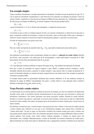 Interpretação de muitos mundos                                                                                                63


    Um exemplo simples
    Vamos considerar formalmente o exemplo apresentado na introdução. Considere um par de partículas de spin 1/2, A
    e B, na qual nos unicamente consideraremos o spin observável (em particular sua mudança de posição). Como um
    sistema isolado, A partícula A é descrita por um Espaço de Hilbert de duas dimensões HA; similarmente a partícula
    B é descrita por um Espaço de Hilbert HB. O sistema composto é descrito pelo produto tensor:


    o qual é de dimensão 2 x 2. Se A e B não estão interagindo, o conjunto de tensores puros


    é invariante no que se refere a evolução temporal; de fato, nos somente consideramos os observáveis do spin para os
    quais as partículas isoladas são invariantes, o tempo não terá efeito a prior na observação. Porém, apos a interação, o
    estado do sistema composto é um possível estado de entrelaçamento quântico, o qual não é um tensor puro.
    O estado de entrelaçamento mais geral é uma soma



    Para este estado corresponde um operador linear HB → HA o qual aplica estados puros para estados puros.



    Esta aplicação (essencialmente numa normalização modular do estado) é o aplicação do estado relativo definido
    por Everett, como associado a um estado puro de B correspondente a estado relativo(puro) associado de A. Mais
    precisamente, há uma única decomposição polar de TΦ tal que


    e U é uma aplicação isométrica definido em algum sub-espaço de HB. Veja também decomposição de Schmidt.
    Note que a matriz de densidade do sistema composto é pura. Porém, é também possível considerar a matriz
    densidade reduzida descrevendo a partícula A isolada tomando o traço parcial sobre os estados da partícula B. A
    matriz de densidade reduzida, ao contrario da matriz original descreve um estado misto. Este exemplo em particular
    é baseado no paradoxo EPR.
    O exemplo anterior pode ser generalizado facilmente para sistemas arbitrários A, B sem nenhuma restrição na
    dimensão de espaço de Hilbert correspondente. Em geral, o estado relativo é uma aplicação linear isométrica
    definida no subespaço de HB para valores em HA.


    Traço Parcial e estado relativo
    A transformação de um sistema quântico resultante do processo de medição, tal como na experiência de dupla fenda
    discutida acima, pode ser facilmente descrita matematicamente de uma forma que seja consistente a maioria dos
    formalismos matemáticos. Nos iremos apresentar uma destas descrições, também chamada de estado reduzido,
    baseada no conceito traço parcial, o qual pode ser processo pela interação, resume para um tipo de conhecimento
    formalismo muitos mundos. Isto então é um pequeno passo do formalismo de muitos mundos para a interpretação de
    muitos mundos.
    Por definição, assumiremos que o sistema sempre é uma partícula tal como o elétron. A discussão do estado reduzido
    e muitos mundos não é diferente no caso que se nos considerarmos qualquer outro sistema físico, incluindo um
    "sistema observador". No que se segue, nos deveremos considerar não somente estados puros para o sistema, mas
    mais genericamente estados mistos; Estes são certamente operadores lineares no espaço Hilbertiano H descrevendo o
    sistema quântico. Sem duvida, como vários cenários medição apontados, o conjunto de estados puros não
    relacionados com a medição. Matematicamente, a matriz de densidade são misturas estatísticas de estados puros.
    Operacionalmente um estado misto pode ser identificado como a agrupamento estatístico resultante de um especifico
 