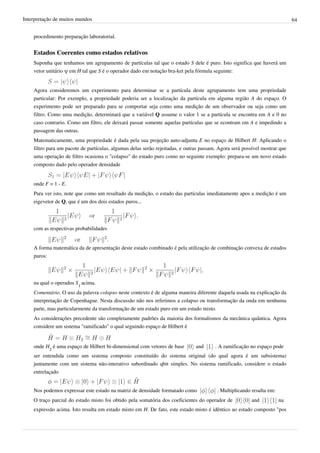 Interpretação de muitos mundos                                                                                              64


    procedimento preparação laboratorial.


    Estados Coerentes como estados relativos
    Suponha que tenhamos um agrupamento de partículas tal que o estado S dele é puro. Isto significa que haverá um
    vetor unitário ψ em H tal que S é o operador dado em notação bra-ket pela fórmula seguinte:


    Agora consideremos um experimento para determinar se a partícula deste agrupamento tem uma propriedade
    particular: Por exemplo, a propriedade poderia ser a localização da partícula em alguma região A do espaço. O
    experimento pode ser preparado para se comportar seja como uma medição de um observador ou seja como um
    filtro. Como uma medição, determinará que a variável Q assume o valor 1 se a partícula se encontra em A e 0 no
    caso contrario. Como um filtro, ele deixará passar somente aquelas partículas que se econtram em A e impedindo a
    passagem das outras.
    Matematicamente, uma propriedade é dada pela sua projeção auto-adjunta E no espaço de Hilbert H: Aplicando o
    filtro para um pacote de partículas, algumas delas serâo rejeitadas, e outras passam. Agora será possível mostrar que
    uma operação de filtro ocasiona o "colapso" do estado puro como no seguinte exemplo: prepara-se um novo estado
    composto dado pelo operador densidade


    onde F = 1 - E.
    Para ver isto, note que como um resultado da medição, o estado das partículas imediatamente apos a medição é um
    eigevetor de Q, que é um dos dois estados puros...




    com as respectivas probabilidades


    A forma matemática da de apresentação deste estado combinado é pela utilização de combinação convexa de estados
    puros:




    na qual o operados S1 acima.
    Comentário. O uso da palavra colapso neste contexto é de alguma maneira diferente daquela usada na explicação da
    interpretação de Copenhague. Nesta discussão não nos referimos a colapso ou transformação da onda em nenhuma
    parte, mas particularmente da transformação de um estado puro em um estado misto.
    As considerações precedente são completamente padrões da maioria dos formalismos da mecânica quântica. Agora
    considere um sistema "ramificado" o qual seguindo espaço de Hilbert é


    onde H2 é uma espaço de Hilbert bi-dimensional com vetores de base         and      . A ramificação no espaço pode
    ser entendida como um sistema composto constituído do sistema original (do qual agora é um subsistema)
    juntamente com um sistema não-interativo subordinado qbit simples. No sistema ramificado, considere o estado
    entrelaçado


    Nos podemos expressar este estado na matriz de densidade formatado como              . Multiplicando resulta em:
    O traço parcial do estado misto foi obtido pela somatória dos coeficientes do operador de           and            na
    expressão acima. Isto resulta em estado misto em H. De fato, este estado misto é idêntico ao estado composto "pos
 