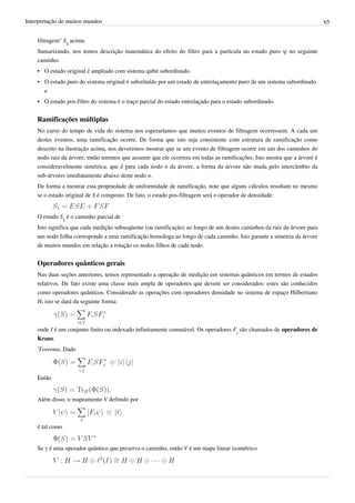 Interpretação de muitos mundos                                                                                             65


    filtragem" S1 acima.
    Sumarizando, nos temos descrição matemática do efeito do filtro para a partícula no estado puro ψ no seguinte
    caminho:
    • O estado original é ampliado com sistema qubit subordinado.
    • O estado puro do sistema original é substituído por um estado de entrelaçamento puro de um sistema subordinado
      e
    • O estado pos-filtro do sistema é o traço parcial do estado entrelaçado para o estado subordinado.


    Ramificações múltiplas
    No curso do tempo de vida do sistema nos esperaríamos que muitos eventos de filtragem ocorressem. A cada um
    destes eventos, uma ramificação ocorre. De forma que isto seja consistente com estrutura de ramificação como
    descrito na ilustração acima, nos deveremos mostrar que se um evento de filtragem ocorre em um dos caminhos do
    nodo raiz da árvore, então teremos que assumir que ele ocorrera em todas as ramificações. Isto mostra que a árvore é
    consideravelmente simétrica, que é para cada nodo n da árvore, a forma da árvore não muda pelo intercâmbio da
    sub-árvores imediatamente abaixo deste nodo n.
    De forma a mostrar esta propriedade de uniformidade de ramificação, note que alguns cálculos resultam no mesmo
    se o estado original de S é composto. De fato, o estado pos-filtragem será o operador de densidade:


    O estado S1 é o caminho parcial de
    Isto significa que cada medição subseqüente (ou ramificação) ao longo de um destes caminhos da raiz da árvore para
    um nodo folha corresponde a uma ramificação homologa ao longo de cada caminho. Isto garante a simetria da árvore
    de muitos mundos em relação a rotação os nodos filhos de cada nodo.


    Operadores quânticos gerais
    Nas duas seções anteriores, temos representado a operação de medição em sistemas quânticos em termos de estados
    relativos. De fato existe uma classe mais ampla de operadores que devem ser considerados: estes são conhecidos
    como operadores quânticos. Considerado as operações com operadores densidade no sistema de espaço Hilbertiano
    H, isto se dará da seguinte forma:



    onde I é um conjunto finito ou indexado infinitamente comutável. Os operadores Fi são chamados de operadores de
    Kraus.
    'Teorema. Dado



    Então


    Além disso, o mapeamento V definido por



    é tal como


    Se γ é uma operador quântico que preserva o caminho, então V é um mapa linear isométrico
 