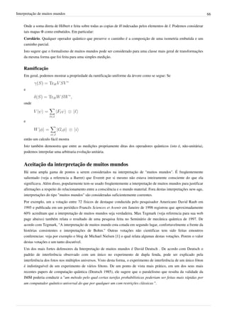 Interpretação de muitos mundos                                                                                             66


    Onde a soma direta de Hilbert e feita sobre todas as copias de H indexadas pelos elementos de I. Podemos considerar
    tais mapas Φ como embutidos. Em particular:
    Corolário. Qualquer operador quântico que preserve o caminho é a composição de uma isometria embutida e um
    caminho parcial.
    Isto sugere que o formalismo de muitos mundos pode ser considerado para uma classe mais geral de transformações
    da mesma forma que foi feita para uma simples medição.


    Ramificação
    Em geral, podemos mostrar a propriedade da ramificação uniforme da árvore como se segue: Se


    e


    onde



    e



    então um calculo fácil mostra
    Isto também demonstra que entre as medições propriamente ditas dos operadores quânticos (isto é, não-unitária),
    podemos interpolar uma arbitraria evolução unitária.


    Aceitação da interpretação de muitos mundos
    Há uma ampla gama de pontos a serem considerados na interpretação de "muitos mundos". É freqüentemente
    salientado (veja a referencia a Barret) que Everett por si mesmo não estava inteiramente consciente do que ela
    significava. Além disso, popularmente tem-se usado freqüentemente a interpretação de muitos mundos para justificar
    afirmações a respeito do relacionamento entre a consciência e o mundo material. Fora destas interpretações new-age,
    interpretações do tipo "muitos mundos" são consideradas suficientemente coerentes.
    Por exemplo, um a votação entre 72 físicos de destaque conduzida pelo pesquisador Americano David Raub em
    1995 e publicada em um periódico Francês Sciences et Avenir em Janeiro de 1998 registrou que aproximadamente
    60% acreditam que a interpretação de muitos mundos seja verdadeira. Max Tegmark (veja referencia para sua web
    page abaixo) também relata o resultado de uma pesquisa feita no Seminário de mecânica quântica de 1997. De
    acordo com Tegmark, "A interpretação de muitos mundo esta cotada em segundo lugar, confortavelmente a frente da
    histórias consistentes e interpretações de Bohm." Outras votações não cientificas tem sido feitas emoutros
    conferencias: veja por exemplo o blog de Michael Nielsen [1] o qual relata algumas destas votações. Porem o valor
    destas votações e um tanto discutível.
    Um dos mais fortes defensores da Interpretação de muitos mundos é David Deutsch . De acordo com Deutsch o
    padrão de interferência observado com um único no experimento de dupla fenda, pode ser explicado pela
    interferência dos fotos nos múltiplos universos. Visto desta forma, o experimento de interferência de um único fóton
    é indistinguível de um experimento de vários fótons. De um ponto de vista mais prático, em um dos seus mais
    recentes papers de computação quântica (Deutsch 1985), ele sugere que o paralelismo que resulta da validade da
    IMM poderia conduzir a "um método pelo qual certas tarefas probabilísticas poderiam ser feitas mais rápidas por
    um computador quântico universal do que por qualquer um com restrições clássicas ".
 