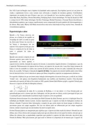 Introdução à mecânica quântica                                                                                              4


    Em 1924, Louis de Broglie criou a hipótese da dualidade onda-corpúsculo. Essa hipótese provou ser um ponto de
    virada, e rapidamente levou a uma variante mais sofisticada e completa da mecânica quântica. Contribuidores
    importantes em meados dos anos 20 para o que veio a ser chamado de "nova mecânica quântica" ou "nova física"
    foram Max Born, Paul Dirac, Werner Heisenberg, Wolfgang Pauli e Erwin Schrödinger. No final da década de 1940
    e começo da de 1950, Julian Schwinger, Sin-Itiro Tomonaga, Richard Feynman e Freeman Dyson descobriram a
    eletrodinâmica quântica, que avançou significamente nossa compreensão da teoria quântica do eletromagnetismo e
    do elétron. Mais tarde, Murray Gell-Mann desenvolveu uma teoria relacionada da força nuclear forte, chamada de
    cromodinâmica quântica.


    Espectroscopia e além
    Quando a luz branca atravessa um
    prisma, ou a borda de um espelho ou
    um pedaço de vidro, ou então as gotas
    da chuva para formar um arco-íris, a
    luz branca é decomposta em um
    espectro. Esse espectro revela que a luz
                                                           Foto da NASA da faixas brilhantes do espectro do hidrogênio
    branca é composta de luz de todas as
    cores e portanto de todas as
    frequências.

    Quando uma amostra composta de um
                                                                       Foto da faixas brilhantes do nitrogênio
    elemento químico puro emite luz por
    aquecimento ou outros agentes, o
    espectro da luz emitida, chamado de espectro de emissão, é característico àquele elemento e à temperatura a que ela
    é aquecida. Diferentemente do espectro da luz branca, um espectro de emissão não é uma faixa larga composta de
    todas as cores do vermelho ao violeta, mas consiste de faixas estreitas, de uma cor cada e separadas das outras por
    faixas de escuridão. Tal figura é chamada de espectro de linha. Um espectro de emissão também pode conter linhas
    fora do intervalo da luz visível, detectáveis apenas por filmes fotográficos especiais ou equipamentos eletrônicos.

    Foi sugerida a hipótese de que um átomo emite radiação eletromagnética da mesma forma que a corda de um violino
    "irradia" som - não apenas com frequência fundamental, mas também com harmônicos maiores. Uma descrição
    matemática do espectro de linha só foi criada em 1885, quando Johann Jakob Balmer propôs a seguinte fórmula para
    descrever o espectro de linha do hidrogênio atômico:



    onde     é o comprimento de onda, R é a constante de Rydberg, e n é um inteiro > 2. Essa fórmula pode ser
    generalizada para servir a átomos que não o hidrogênio, um fato que não nos deterá, exceto a percepção de que essa
    é a razão pela qual o denominador na primeira fração é expresso como um quadrado.
    O próximo desenvolvimento foi a descoberta por Pieter Zeeman do efeito Zeeman, que teve a explicação física foi
    trabalhada por Hendrik Antoon Lorentz. Lorentz hipotetizou que o espectro de linha do hidrogênio resultava de
    elétrons vibrando. É possível obter informações a respeito do que ocorre dentro do átomo porque os elétrons em
    movimento geram um campo magnético. Por isso um elétron pode ser influenciado por um campo magnético
    externo, similar à maneira que um imã metálico irá atrair ou repelir outro.
    O efeito Zeeman poderia ser interpretado para significar que o espectro de linha resulta de elétrons vibrando em suas
    órbitas, mas a física clássica não conseguia explicar por que um elétron não cai em espiral no núcleo, nem por que as
    órbitas dos elétrons têm as propriedades requeridas para produzir o espectro de linha observado, descritível pela
    fórmula de Balmer. Mais precisamente, por qual razão os elétrons se comportam de tal maneira que o espectro de
 