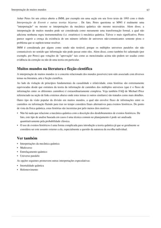 Interpretação de muitos mundos                                                                                              67


    Asher Peres foi um critico aberto a IMM, por exemplo em uma seção em seu livro texto de 1993 com o título
    Interpretação de Everett e outras teorias bizarras . De fato, Peres questiona se MWI é realmente uma
    "interpretação" ou mesmo se interpretações da mecânica quântica são mesmo necessárias. Alem disso, a
    interpretação de muitos mundos pode ser considerada como meramente uma transformação formal, a qual não
    adiciona nenhuma regra instrumentalista (i.e. estatístico) à mecânica quântica. Talvez o mais significativo, Peres
    parece sugerir a crença da existência de um número infinito de universos não-comunicantes somente piora o
    problema que se supõem tentar resolver.
    IMM é considerada por alguns como sendo não testável, porque os múltiplos universos paralelos são não
    comunicáveis no sentido que informação não pode passar entre eles. Alem disso, como também foi salientado (por
    exemplo, por Peres) que votações de "aprovação" tais como as mencionadas acima não podem ser usadas como
    evidência da correção ou não de uma teoria em particular.


    Muitos mundos na literatura e ficção cientifica
    A interpretação de muitos mundos (e o conceito relacionado dos mundos possíveis) tem sido associado com diversos
    temas na literatura, arte e ficção científica.
    Ao lado da violação de princípios fundamentais da casualidade e relatividade, estas histórias são extremamente
    equivocadas desde que estrutura da teoria da informação de caminhos dos múltiplos universos (que é o fluxo de
    informações entre os diferentes caminhos) é extraordinariamente complexa. Veja também FAQ de Michael Price
    referenciado na seção de links externos abaixo onde estes temas (e outros similares) são tratados como mais detalhes.
    Outro tipo da visão popular da divisão em muitos mundos, a qual não envolve fluxo de informações entre os
    caminhos ou informação fluindo para traz no tempo considera finais alternativos para eventos históricos. Do ponto
    de vista da física quântica, estas histórias são incorretas por pelo menos dois motivos:
    • Não há nada que relacione a mecânica quântica com a descrição dos desdobramentos de eventos históricos. De
      fato, este tipo de analise baseada em casos é uma técnica comum no planejamento é pode ser analisada
      quantitativamente pela probabilidade clássica.
    • O uso de eventos históricos é uma forma complicada para introdução a teoria quântica já que se geralmente se
      considera ser este assunto externo a ela, especialmente a questão da natureza da escolha individual.


    Ver também
    •   Interpretações da mecânica quântica
    •   Multiverso
    •   Entrelaçamento quântico
    •   Universo paralelo
    As opções seguintes promovem outras interpretações especulativas:
    • Imortalidade quântica
    • Holomovimento
 
