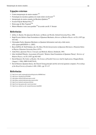 Interpretação de muitos mundos                                                                                      68


    Ligações externas
    •     Contra interpretação de muitos-mundos [2]
    •     Formulação da mecânica quântica de estado relativo de Everett [3]
    •     Interpretação de muitos-mundos da Mecânica Quântica [4]
    •     Everett FAQ de Michael Price [5]
    •     Home page de Max Tegmark [6]
    •     Muitos-Mundos é uma causa perdida [7] de acordo com R. F. Streater


    Referências
    • Jeffrey A. Barrett, The Quantum Mechanics of Minds and Worlds, Oxford University Press, 1999.
    • Hugh Everett, Relative State Formulation of Quantum Mechanics, Reviews of Modern Physics vol 29, (1957) pp
      454–462.
    • Christopher Fuchs, Quantum Mechanics as Quantum Information (and only a little more),
      arXiv:quant-ph/0205039 v1, (2002)
    • Bryce DeWitt, R. Neill Graham, eds, The Many-Worlds Interpretation of Quantum Mechanics, Princeton Séries
      in Physics, Princeton University Press (1973)
    • Asher Peres, Quantum Theory: Concepts and Methods, Kluwer, Dordrecht, 1993.
    • John Archibald Wheeler, Assessment of Everett's "Relative State Formulation of Quantum Theory", Reviews of
      Modern Physics, vol 29, (1957) pp 463–465
    • David Deutsch, The Fabric of Reality: The Science of Parallel Universes And Its Implications, Penguin Books
      (August 1, 1998), ISBN 014027541X.
    • David Deutsch, Quantum theory, the Church-Turing principle and the universal quantum computer, Proceedings
      of the Royal Society of London A 400, (1985) , pp. 97–117


    Referências
    [1]   http:/ / www. qinfo. org/ people/ nielsen/ blog/ archive/ 000060. html
    [2]   http:/ / arxiv. org/ abs/ gr-qc/ 9703089
    [3]   http:/ / plato. stanford. edu/ entries/ qm-everett/
    [4]   http:/ / plato. stanford. edu/ entries/ qm-manyworlds/
    [5]   http:/ / www. hedweb. com/ manworld. htm
    [6]   http:/ / www. hep. upenn. edu/ ~max/ everett. html
    [7]   http:/ / www. mth. kcl. ac. uk/ ~streater/ lostcauses. html#XII
 
