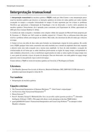Interpretação transacional                                                                                                  69



     Interpretação transacional
     A interpretação transacional da mecânica quântica (TIQM) criada por John Cramer e uma interpretação pouco
     usual da mecânica quântica que descreve as interações quânticas em termos de ondas padrões por ondas retardas
     (avançadas no tempo) e avançadas (retrocedendo no tempo). O autor argumenta que isto evitaria os problemas
     filosóficos que apresentam a Interpretação de Copenhague e leis do observador, e resolve vários paradoxos da
     mecânica quântica. Notavelmente, ela é apontada como consistente com Experimento de Afshar, apresentado em
     2004 pelo físico iraniano Shahriar S. Afshar.
     A existência de ondas avançadas e retardadas como soluções válidas das equações de Maxwell foram propostas por
     R. Feynman e J. Wheeler em 1945 (citado no trabalho original de J. Cramer). Eles se utilizaram desta idéia para
     resolver o problema infinita auto-energia de um elétron. Mais tarde, eles desistiram da idéia de ondas que voltassem
     no tempo.
     J. Cramer reviveu esta idéia de duas ondas para formular sua interpretação original da teoria quântica. De acordo
     com a TIQM, qualquer fonte emite comumente uma onda retardada com a metade da amplitude observada, enquanto
     o detector emite uma onda avançada com a mesma meia amplitude. As fases da onda retardada e avançada são
     correlacionadas de tal forma que as ondas interfiram positivamente na região do espaço tempo, correspondendo a
     onda verdadeira (observável), e elas se interferiram negativamente em todas as outras regiões do espaço tempo (isto
     é, antes ponto de emissão e depois do ponto de absorção). Para um observador, esta onda padrão no espaço tempo
     pareceria como se uma partícula viaja-se através do espaço.
     Cramer utilizou a TIQM no ensino de mecânica quântica na University of Washington em Seattle.


     Literatura
     • Tim Maudlin, Quantum Non-Locality & Relativity, Blackwell Publishers 2002, ISBN 0631232206 (discusses a
       gedanken experiment designed to refute the TI


     Ver também
     • Interpretações da mecânica quântica


     Ligações externas
     • The Transactional Interpretation of Quantum Mechanics [1] - John Cramer's original paper
     • An Overview of the Transactional Interpretation [2]
     • Photon Emission [3]
     • Pavel V. Kurakin, George G. Malinetskii,How bees can possibly explain quantum paradoxes [4], Automates
       Intelligents (February 2 2005). (This paper tells about a work attempting to develop TIQM further)
     • quant-ph/0408109 Cramer's Transactional Interpretation and Causal Loop Problems [5] an attempt to refute
       Maudlin's refutation
 
