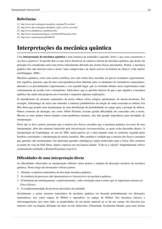 Interpretação transacional                                                                                                 70


     Referências
     [1]   http:/ / www. npl. washington. edu/ npl/ int_rep/ tiqm/ TI_toc. html
     [2]   http:/ / www. npl. washington. edu/ npl/ int_rep/ ti_over/ ti_over. html
     [3]   http:/ / www. johnkharms. com/ photon. htm
     [4]   http:/ / www. automatesintelligents. com/ labo/ 2005/ jan/ bees. html
     [5]   http:/ / arxiv. org/ abs/ quant-ph/ 0408109




     Interpretações da mecânica quântica
     Uma interpretação da mecânica quântica é uma tentativa de responder à questão: Sobre o que trata exatamente a
     mecânica quântica? A questão têm as suas raízes históricas na natureza mesma da mecânica quântica, que desde um
     princípio foi considerada como uma teoria radicalmente diferente das teorias físicas precedentes. Porém, a mecânica
     quântica têm sido descrita como a teoria "mais comprovada e de maior sucesso na história da ciência" (vide Jackiw
     and Kleppner, 2000.)
     Mecânica quântica, como uma teoria científica, tem sido muito bem sucedida em prever resultados experimentais.
     Isto significa, primeiro, que há uma correspondência bem definida entre os elementos do formalismo (matemático,
     abstrato) e os procedimentos experimentais e, em segundo lugar, que os resultado obtidos neste experimentos estão
     extremamente de acordo com o formalismo. Além disso, que as questões básicas de que o que significa a mecânica
     quântica são ainda uma proposta em si mesmas e requerem algumas explicações.
     O entendimento da estrutura matemática da teoria trilhou vários estágios preliminares de desenvolvimento. Por
     exemplo, Schrödinger de início não entendeu a natureza probabilística da função de onda associada ao elétron; Foi
     Max Born que propôs uma interpretação de uma distribuição de probabilidade no espaço para a posição do elétron.
     Outros cientistas de destaque, tais como Albert Einstein, tiveram grande dificuldade em concordar com a teoria.
     Mesmo se estes pontos forem tratados como problemas menores, eles têm grande importância para atividades de
     interpretação.
     Disto não se deve, porém, presumir que a maioria dos físicos considere que a mecânica quântica necessite de uma
     interpretação, além das mínimas fornecidas pela interpretação instrumentalista, as quais serão discutidas abaixo. A
     interpretação de Copenhague, no ano de 2005, ainda parecia ser a mais popular entre os cientistas (seguida pelas
     histórias consistentes e interpretação de muitos mundos). Mas também é verdade que a maioria dos fisicos considera
     que questões não instrumentais (em particular questões ontológicas) sejam irrelevantes para a física. Eles remetem
     ao ponto de vista de Paul Dirac, depois expresso em um famoso ditado: "Cale-se e calcule" freqüentemente (talvez
     erroneamente) atribuído a Richard Feynman (veja [1]).


     Dificuldades de uma interpretação direta
     As dificuldades observadas na interpretação refletem vários pontos a respeito da descrição ortodoxa da mecânica
     quântica. Neste artigo são destacados 4 destes pontos:
     1. Abstrato, a natureza matemática da descrição mecânica quântica.
     2. A existência de processos não deterministicos e irreversíveis na mecânica quântica.
     3. O fenômeno do entrelaçamento, e particularmente, a alta correlação entre eventos que se esperariam remotos na
        física clássica.
     4. A complementaridade de possíveis descrições da realidade.
     Inicialmente, a aceita estrutura matemática da mecânica quântica era baseada profundamente em abstrações
     matemáticas, tais como espaço de Hilbert e operadores no espaço de Hilbert. Em mecânica clássica e
     eletromagnetismo, por outro lado, as propriedades de um ponto material ou as de um campo são descritas por
     números reais ou funções definidas em duas ou três dimensões. Claramente, localmente falando, para estas teorias
 