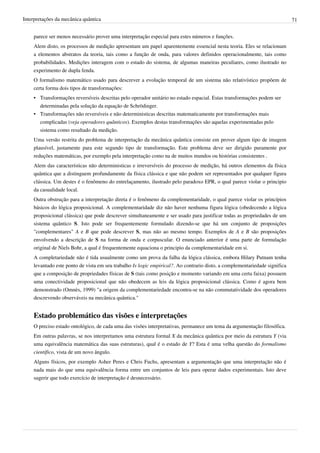 Interpretações da mecânica quântica                                                                                         71


    parece ser menos necessário prover uma interpretação especial para estes números e funções.
    Alem disto, os processos de medição apresentam um papel aparentemente essencial nesta teoria. Eles se relacionam
    a elementos abstratos da teoria, tais como a função de onda, para valores definidos operacionalmente, tais como
    probabilidades. Medições interagem com o estado do sistema, de algumas maneiras peculiares, como ilustrado no
    experimento de dupla fenda.
    O formalismo matemático usado para descrever a evolução temporal de um sistema não relativístico propõem de
    certa forma dois tipos de transformações:
    • Transformações reversíveis descritas pelo operador unitário no estado espacial. Estas transformações podem ser
      determinadas pela solução da equação de Schrödinger.
    • Transformações não reversíveis e não deterministicas descritas matematicamente por transformações mais
      complicadas (veja operadores quânticos). Exemplos destas transformações são aquelas experimentadas pelo
      sistema como resultado da medição.
    Uma versão restrita do problema de interpretação da mecânica quântica consiste em prover algum tipo de imagem
    plausível, justamente para este segundo tipo de transformação. Este problema deve ser dirigido puramente por
    reduções matemáticas, por exemplo pela interpretação como na de muitos mundos ou histórias consistentes .
    Alem das características não deterministicas e irreversíveis do processo de medição, há outros elementos da física
    quântica que a distinguem profundamente da física clássica e que não podem ser representados por qualquer figura
    clássica. Um destes é o fenômeno do entrelaçamento, ilustrado pelo paradoxo EPR, o qual parece violar o principio
    da casualidade local.
    Outra obstrução para a interpretação direta é o fenômeno da complementaridade, o qual parece violar os princípios
    básicos do lógica proposicional. A complementaridade diz não haver nenhuma figura lógica (obedecendo a lógica
    proposicional clássica) que pode descrever simultaneamente e ser usado para justificar todas as propriedades de um
    sistema quântico S. Isto pode ser frequentemente formulado dizendo-se que há um conjunto de proposições
    "complementares" A e B que pode descrever S, mas não ao mesmo tempo. Exemplos de A e B são proposições
    envolvendo a descrição de S na forma de onda e corpuscular. O enunciado anterior é uma parte de formulação
    original de Niels Bohr, a qual é frequentemente equaciona o principio da complementaridade em si.
    A completariedade não é tida usualmente como um prova da falha da lógica clássica, embora Hilary Putnam tenha
    levantado este ponto de vista em seu trabalho Is logic empirical?. Ao contrario disto, a complementariedade significa
    que a composição de propriedades físicas de S (tais como posição e momento variando em uma certa faixa) possuem
    uma conectividade proposicional que não obedecem as leis da lógica proposicional clássica. Como é agora bem
    demonstrado (Omnès, 1999) "a origem da complementariedade encontra-se na não commutatividade dos operadores
    descrevendo observáveis na mecânica quântica."


    Estado problemático das visões e interpretações
    O preciso estado ontológico, de cada uma das visões interpretativas, permanece um tema da argumentação filosófica.
    Em outras palavras, se nos interpretamos uma estrutura formal X da mecânica quântica por meio da estrutura Y (via
    uma equivalência matemática das suas estruturas), qual é o estado de Y? Esta é uma velha questão do formalismo
    científico, vista de um novo ângulo.
    Alguns físicos, por exemplo Asher Peres e Chris Fuchs, apresentam a argumentação que uma interpretação não é
    nada mais do que uma equivalência forma entre um conjuntos de leis para operar dados experimentais. Isto deve
    sugerir que todo exercício de interpretação é desnecessário.
 